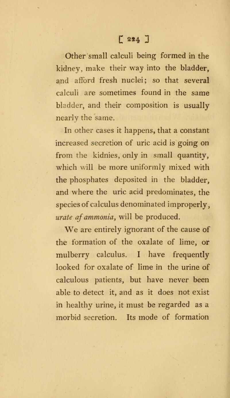 Other small calculi being formed in the kidney, make their way into the bladder, and afford fresh nuclei; so that several calculi are sometimes found in the same bladder, and their composition is usually nearly the same. In other cases it happens, that a constant increased secretion of uric acid is going on from the kidnies, only in small quantity, which will be more uniformly mixed with the phosphates deposited in the bladder, and where the uric acid predominates, the species of calculus denominated improperly, urate af ammonia, will be produced. We are entirely ignorant of the cause of the formation of the oxalate of lime, or mulberry calculus. I have frequently looked for oxalate of lime in the urine of calculous patients, but have never been able to detect it, and as it does not exist in healthy urine, it must be regarded as a morbid secretion. Its mode of formation