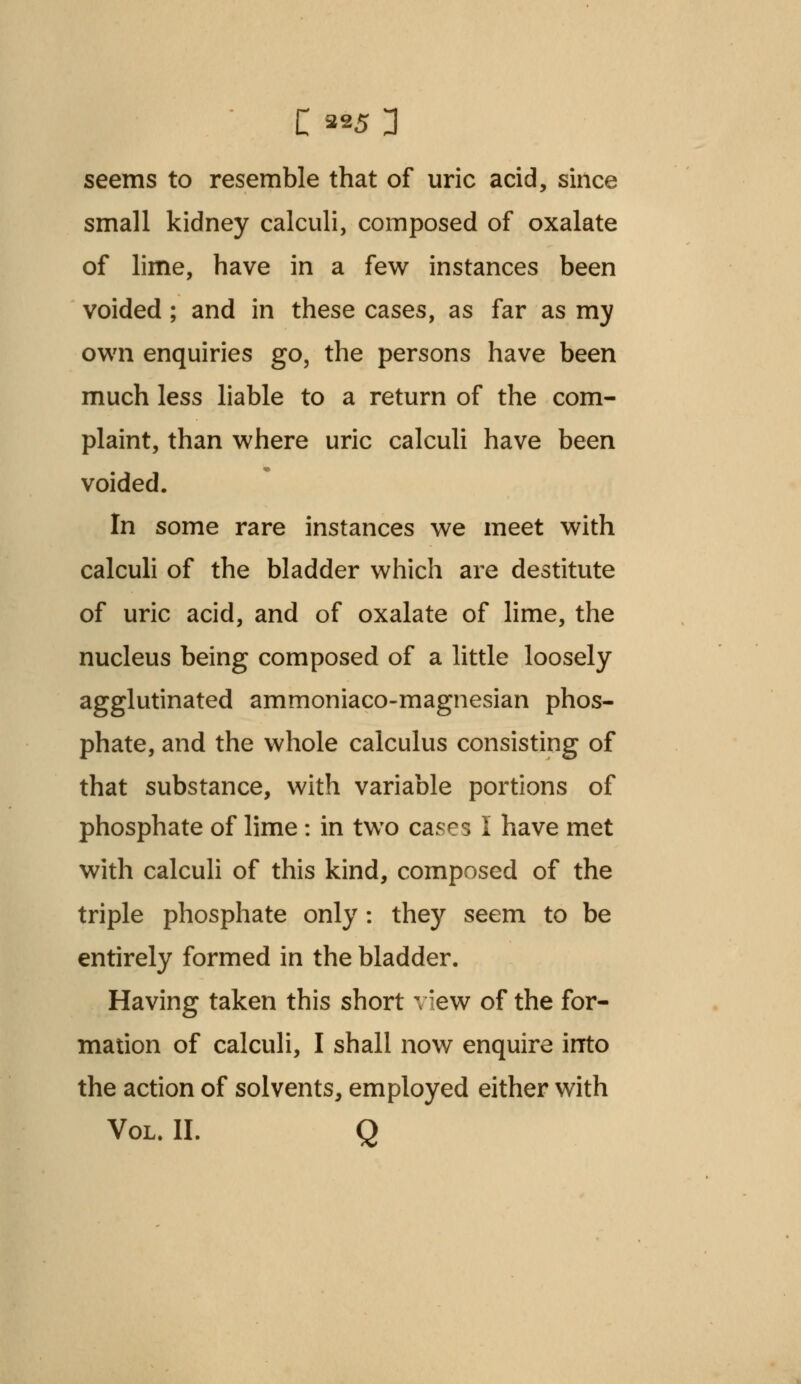 seems to resemble that of uric acid, since small kidney calculi, composed of oxalate of lime, have in a few instances been voided; and in these cases, as far as my own enquiries go, the persons have been much less liable to a return of the com- plaint, than where uric calculi have been voided. In some rare instances we meet with calculi of the bladder which are destitute of uric acid, and of oxalate of lime, the nucleus being composed of a little loosely agglutinated ammoniaco-magnesian phos- phate, and the whole calculus consisting of that substance, with variable portions of phosphate of lime: in two cases I have met with calculi of this kind, composed of the triple phosphate only: they seem to be entirely formed in the bladder. Having taken this short view of the for- mation of calculi, I shall now enquire into the action of solvents, employed either with Vol. II. Q