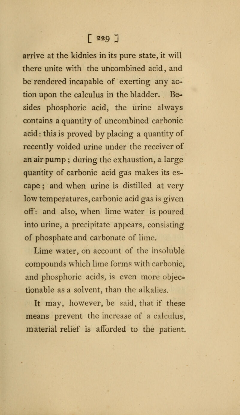 arrive at the kidnies in its pure state, it will there unite with the uncombined acid, and be rendered incapable of exerting any ac- tion upon the calculus in the bladder. Be- sides phosphoric acid, the urine always contains a quantity of uncombined carbonic acid: this is proved by placing a quantity of recently voided urine under the receiver of an air pump; during the exhaustion, a large quantity of carbonic acid gas makes its es- cape ; and when urine is distilled at very low temperatures, carbonic acid gas is given off: and also, when lime water is poured into urine, a precipitate appears, consisting of phosphate and carbonate of lime. Lime water, on account of the insoluble compounds which lime forms with carbonic, and phosphoric acids, is even more objec- tionable as a solvent, than the alkalies. It may, however, be said, that if these means prevent the increase of a calculus, material relief is afforded to the patient.