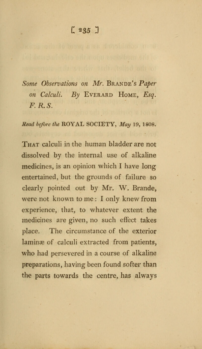 Some Observations on Mr. Brande's Paper on Calculi. By Everard Home, Esq. F.R.S. Read before the ROYAL SOCIETY, May 19, 1808. That calculi in the human bladder are not dissolved by the internal use of alkaline medicines, is an opinion which I have long entertained, but the grounds of failure so clearly pointed out by Mr. W. Brande, were not known to me: I only knew from experience, that, to whatever extent the medicines are given, no such effect takes place. The circumstance of the exterior laminae of calculi extracted from patients, who had persevered in a course of alkaline preparations, having been found softer than the parts towards the centre, has always