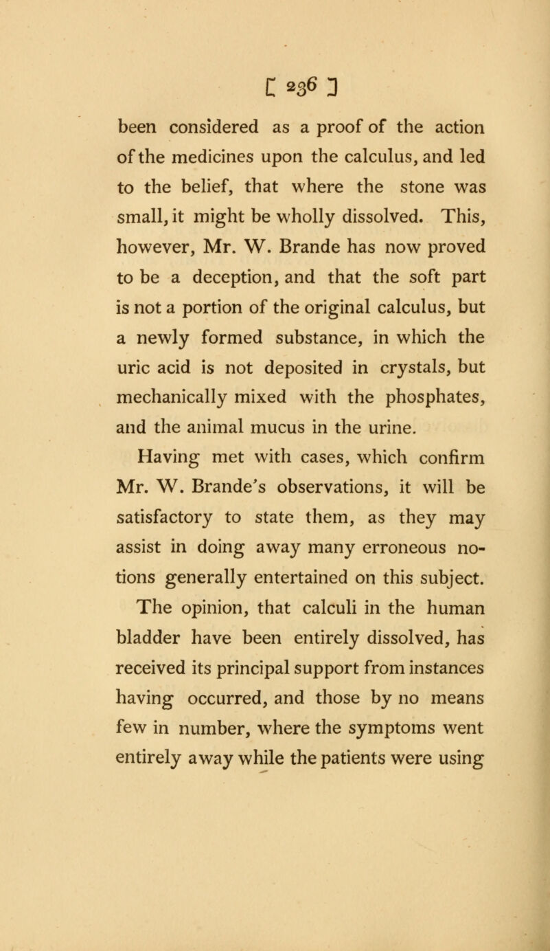 C'»tf 3 been considered as a proof of the action of the medicines upon the calculus, and led to the belief, that where the stone was small, it might be wholly dissolved. This, however, Mr. W. Brande has now proved to be a deception, and that the soft part is not a portion of the original calculus, but a newly formed substance, in which the uric acid is not deposited in crystals, but mechanically mixed with the phosphates, and the animal mucus in the urine. Having met with cases, which confirm Mr. W. Brande's observations, it will be satisfactory to state them, as they may assist in doing away many erroneous no- tions generally entertained on this subject. The opinion, that calculi in the human bladder have been entirely dissolved, has received its principal support from instances having occurred, and those by no means few in number, where the symptoms went entirely away while the patients were using