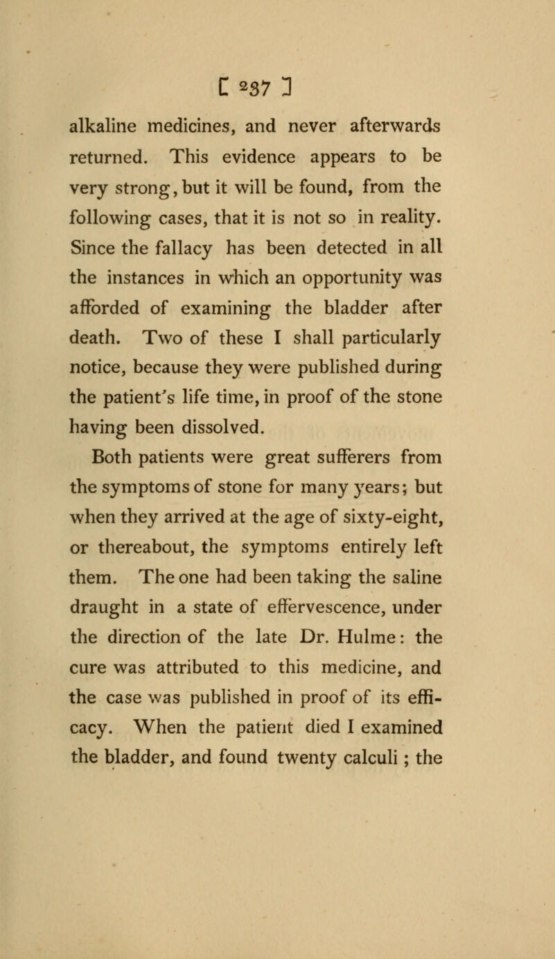 alkaline medicines, and never afterwards returned. This evidence appears to be very strong, but it will be found, from the following cases, that it is not so in reality. Since the fallacy has been detected in all the instances in which an opportunity was afforded of examining the bladder after death. Two of these I shall particularly notice, because they were published during the patient's life time, in proof of the stone having been dissolved. Both patients were great sufferers from the symptoms of stone for many years; but when they arrived at the age of sixty-eight, or thereabout, the symptoms entirely left them. The one had been taking the saline draught in a state of effervescence, under the direction of the late Dr. Hulme: the cure was attributed to this medicine, and the case was published in proof of its effi- cacy. When the patient died I examined the bladder, and found twenty calculi; the