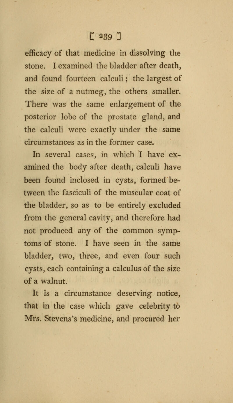 C *39 3 efficacy of that medicine in dissolving the stone. I examined the bladder after death, and found fourteen calculi; the largest of the size of a nutmeg, the others smaller. There was the same enlargement of the posterior lobe of the prostate gland, and the calculi were exactly under the same circumstances as in the former case. In several cases, in which I have ex- amined the body after death, calculi have been found inclosed in cysts, formed be- tween the fasciculi of the muscular coat of the bladder, so as to be entirely excluded from the general cavity, and therefore had not produced any of the common symp- toms of stone. I have seen in the same bladder, two, three, and even four such cysts, each containing a calculus of the size of a walnut. It is a circumstance deserving notice, that in the case which gave celebrity to Mrs. Stevens's medicine, and procured her