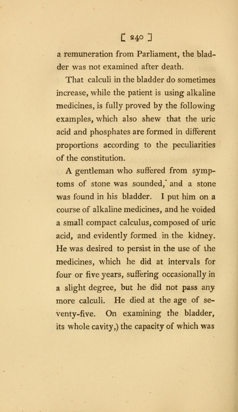 a remuneration from Parliament, the blad- der was not examined after death. That calculi in the bladder do sometimes increase, while the patient is using alkaline medicines, is fully proved by the following examples, which also shew that the uric acid and phosphates are formed in different proportions according to the peculiarities of the constitution. A gentleman who suffered from symp- toms of stone was sounded/ and a stone was found in his bladder. I put him on a course of alkaline medicines, and he voided a small compact calculus, composed of uric acid, and evidently formed in the kidney. He was desired to persist in the use of the medicines, which he did at intervals for four or five years, suffering occasionally in a slight degree, but he did not pass any more calculi. He died at the age of se- venty-five. On examining the bladder, its whole cavity,) the capacity of which was