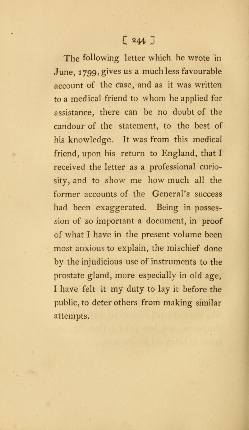 The following letter which he wrote in June, 1799, gives us a much less favourable account of the case, and as it was written to a medical friend to whom he applied for assistance, there can be no doubt of the candour of the statement, to the best of his knowledge. It was from this medical friend, upon his return to England, that I received the letter as a professional curio- sity, and to show me how much all the former accounts of the General's success had been exaggerated. Being in posses- sion of so important a document, in proof of what I have in the present volume been most anxious to explain, the mischief done by the injudicious use of instruments to the prostate gland, more especially in old age, I have felt it my duty to lay it before the public, to deter others from making similar attempts.