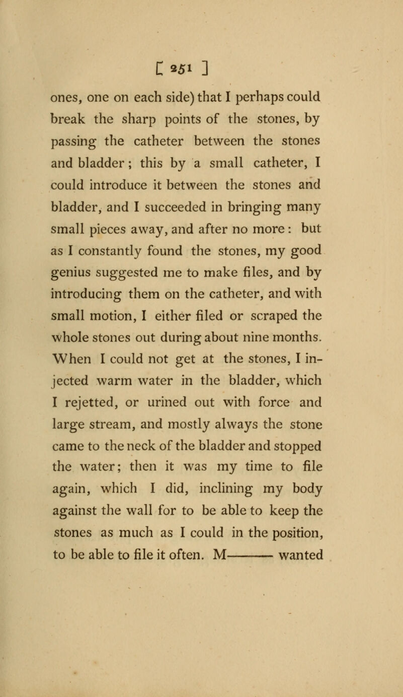 C*5i ] ones, one on each side) that I perhaps could break the sharp points of the stones, by passing the catheter between the stones and bladder; this by a small catheter, I could introduce it between the stones and bladder, and I succeeded in bringing many small pieces away, and after no more: but as I constantly found the stones, my good genius suggested me to make files, and by introducing them on the catheter, and with small motion, I either filed or scraped the whole stones out during about nine months. When I could not get at the stones, I in- jected warm water in the bladder, which I rejetted, or urined out with force and large stream, and mostly always the stone came to the neck of the bladder and stopped the water; then it was my time to file again, which I did, inclining my body against the wall for to be able to keep the stones as much as I could in the position, to be able to file it often. M wanted