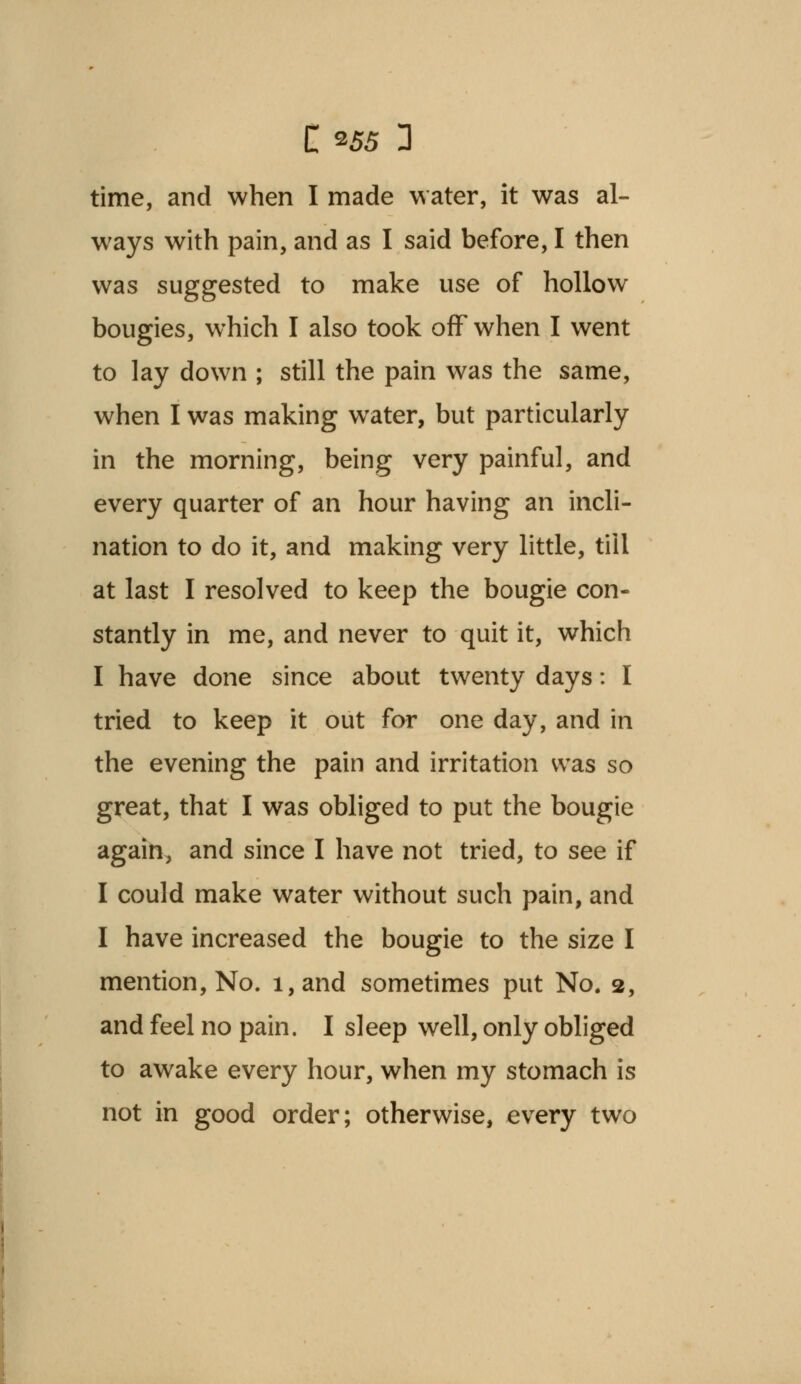 time, and when I made water, it was al- ways with pain, and as I said before, I then was suggested to make use of hollow bougies, which I also took off when I went to lay down ; still the pain was the same, when I was making water, but particularly in the morning, being very painful, and every quarter of an hour having an incli- nation to do it, and making very little, till at last I resolved to keep the bougie con- stantly in me, and never to quit it, which I have done since about twenty days: I tried to keep it out for one day, and in the evening the pain and irritation was so great, that I was obliged to put the bougie again, and since I have not tried, to see if I could make water without such pain, and I have increased the bougie to the size I mention, No. i,and sometimes put No. 2, and feel no pain. I sleep well, only obliged to awake every hour, when my stomach is not in good order; otherwise, every two