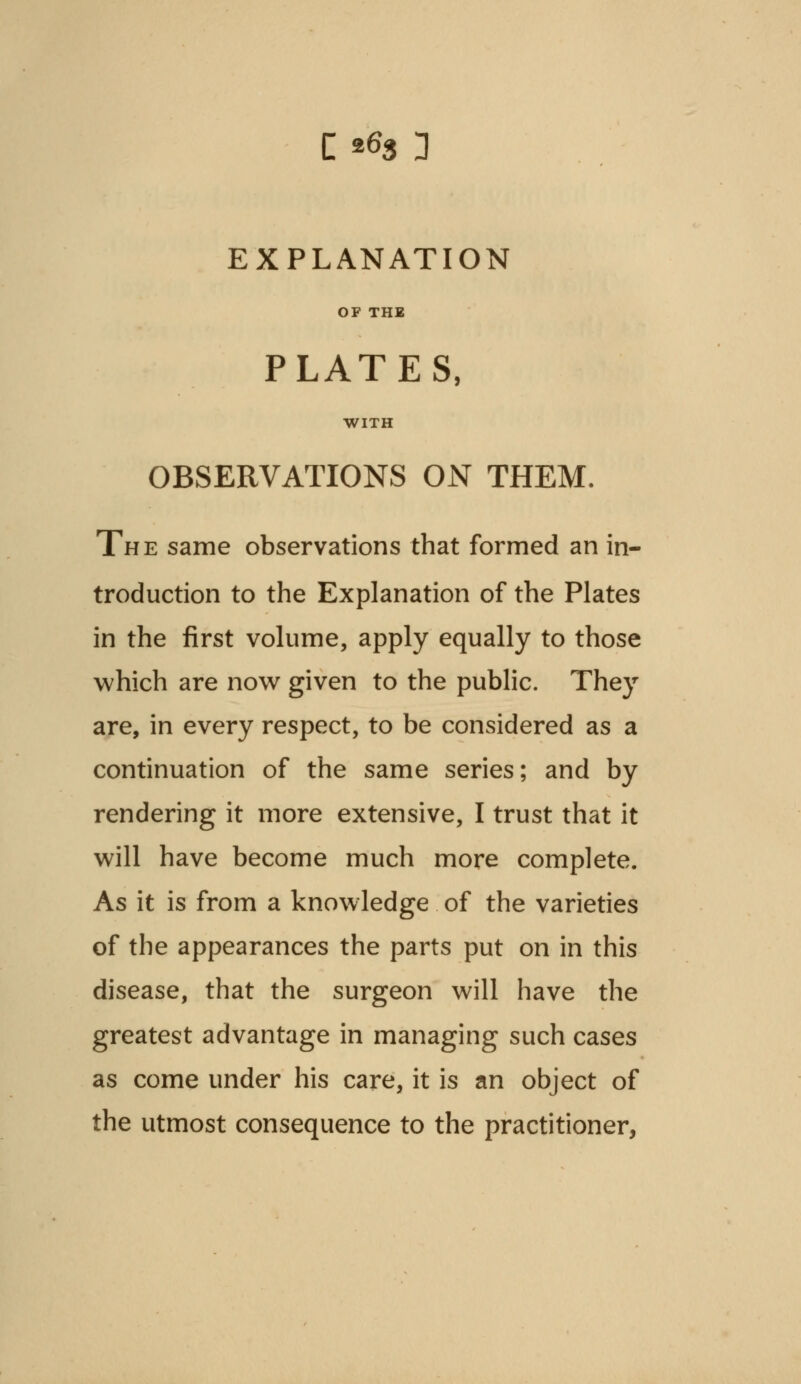 0% 3 EXPLANATION OF THE PLATES, WITH OBSERVATIONS ON THEM. The same observations that formed an in- troduction to the Explanation of the Plates in the first volume, apply equally to those which are now given to the public. They are, in every respect, to be considered as a continuation of the same series; and by rendering it more extensive, I trust that it will have become much more complete. As it is from a knowledge of the varieties of the appearances the parts put on in this disease, that the surgeon will have the greatest advantage in managing such cases as come under his care, it is an object of the utmost consequence to the practitioner,