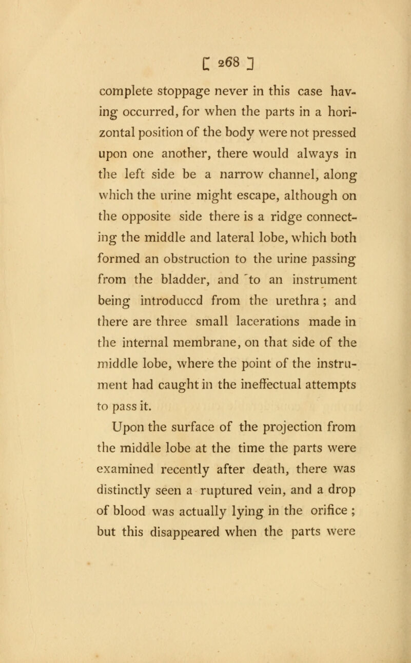 complete stoppage never in this case hav- ing occurred, for when the parts in a hori- zontal position of the body were not pressed upon one another, there would always in the left side be a narrow channel, along which the urine might escape, although on the opposite side there is a ridge connect- ing the middle and lateral lobe, which both formed an obstruction to the urine passing from the bladder, and 'to an instrument being introduced from the urethra; and there are three small lacerations made in the internal membrane, on that side of the middle lobe, where the point of the instru- ment had caught in the ineffectual attempts to pass it. Upon the surface of the projection from the middle lobe at the time the parts were examined recently after death, there was distinctly seen a ruptured vein, and a drop of blood was actually lying in the orifice ; but this disappeared when the parts were