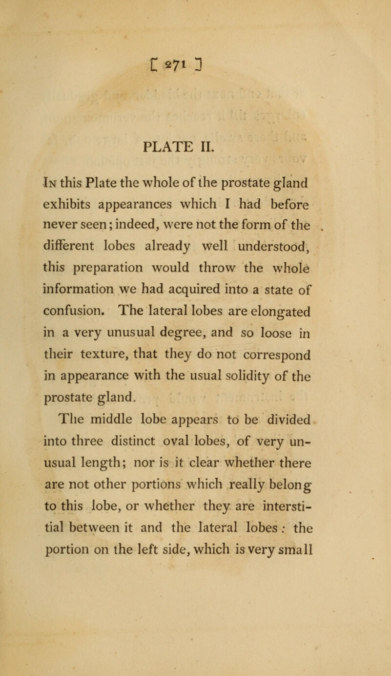 PLATE II. In this Plate the whole of the prostate gland exhibits appearances which I had before never seen; indeed, were not the form of the different lobes already well understood, this preparation would throw the whole information we had acquired into a state of confusion. The lateral lobes are elongated in a very unusual degree, and so loose in their texture, that they do not correspond in appearance with the usual solidity of the prostate gland. The middle lobe appears to be divided into three distinct oval lobes, of very un- usual length; nor is it clear whether there are not other portions which really belong to this lobe, or whether they are intersti- tial between it and the lateral lobes : the portion on the left side, which is very small