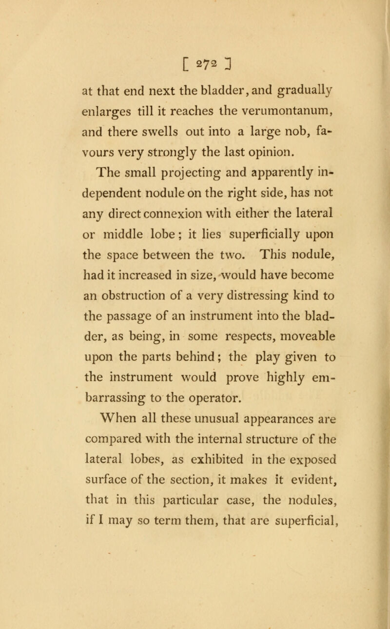 [ *7« 3 at that end next the bladder, and gradually enlarges till it reaches the verumontanum, and there swells out into a large nob, fa- vours very strongly the last opinion. The small projecting and apparently in- dependent nodule on the right side, has not any direct connexion with either the lateral or middle lobe; it lies superficially upon the space between the two. This nodule, had it increased in size, would have become an obstruction of a very distressing kind to the passage of an instrument into the blad- der, as being, in some respects, moveable upon the parts behind; the play given to the instrument would prove highly em- barrassing to the operator. When all these unusual appearances are compared with the internal structure of the lateral lobes, as exhibited in the exposed surface of the section, it makes it evident, that in this particular case, the nodules,