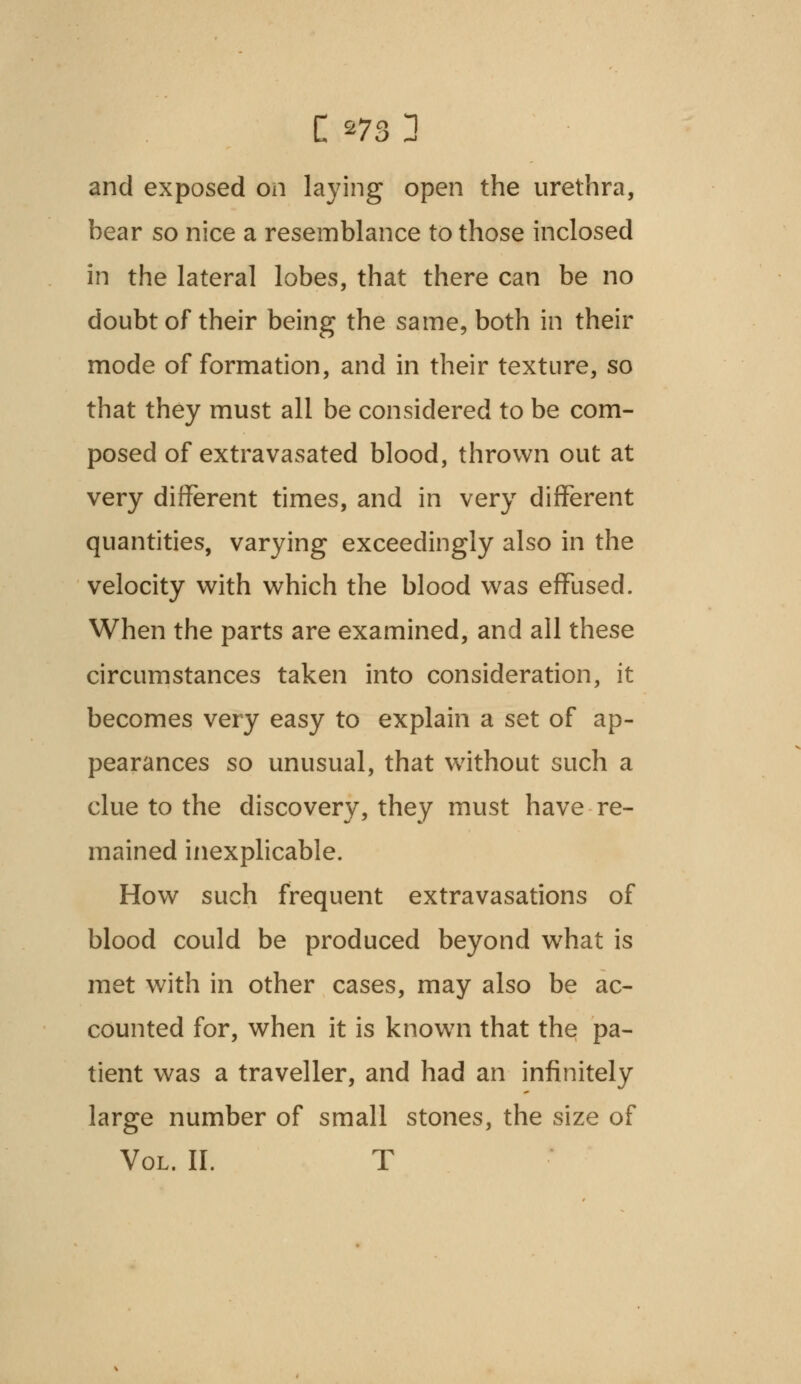 and exposed on laying open the urethra, bear so nice a resemblance to those inclosed in the lateral lobes, that there can be no doubt of their being the same, both in their mode of formation, and in their texture, so that they must all be considered to be com- posed of extravasated blood, thrown out at very different times, and in very different quantities, varying exceedingly also in the velocity with which the blood was effused. When the parts are examined, and all these circumstances taken into consideration, it becomes very easy to explain a set of ap- pearances so unusual, that without such a clue to the discovery, they must have re- mained inexplicable. How such frequent extravasations of blood could be produced beyond what is met with in other cases, may also be ac- counted for, when it is knowrn that the pa- tient was a traveller, and had an infinitely large number of small stones, the size of