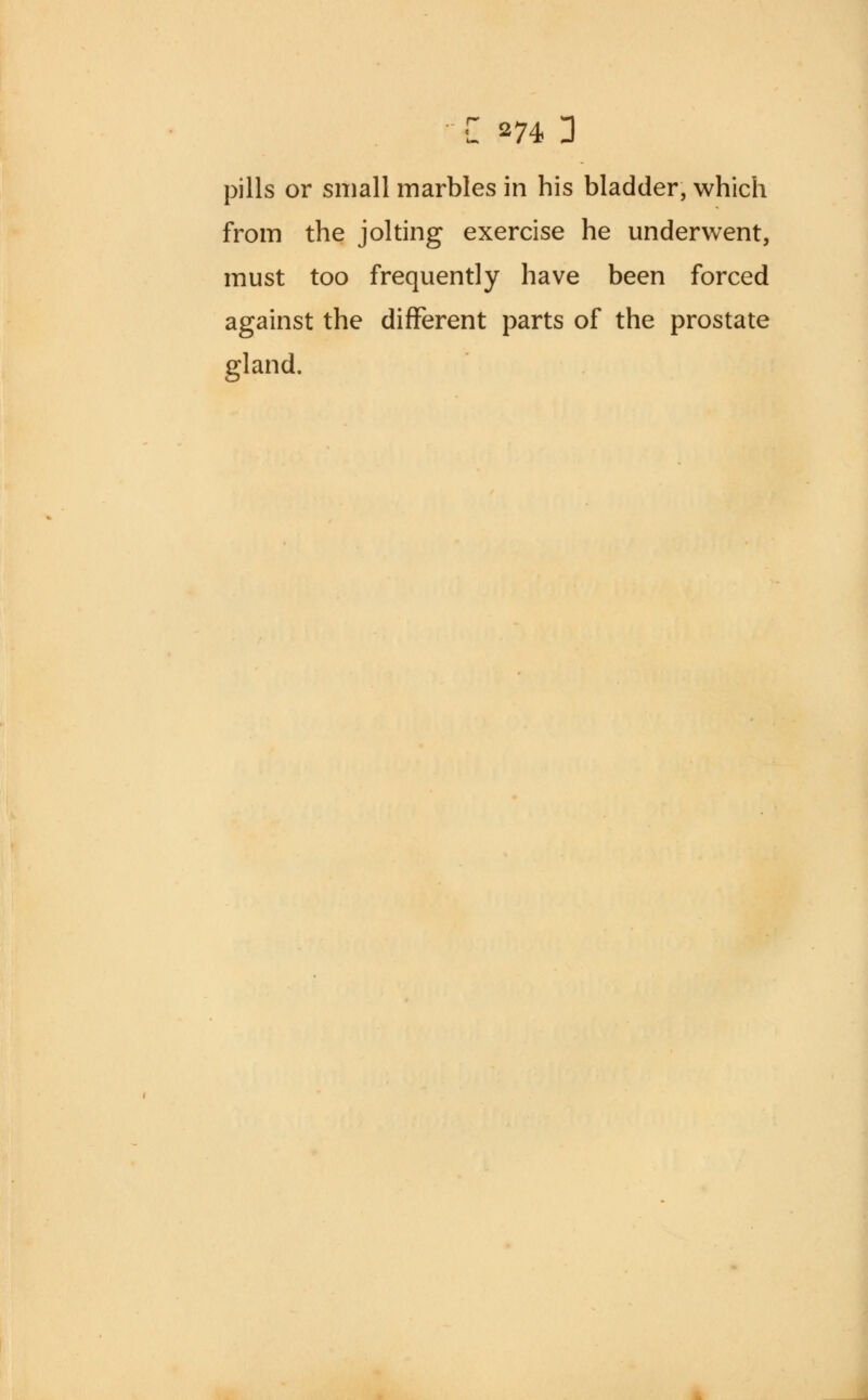 C 274 D pills or small marbles in his bladder, which from the jolting exercise he underwent, must too frequently have been forced against the different parts of the prostate gland.