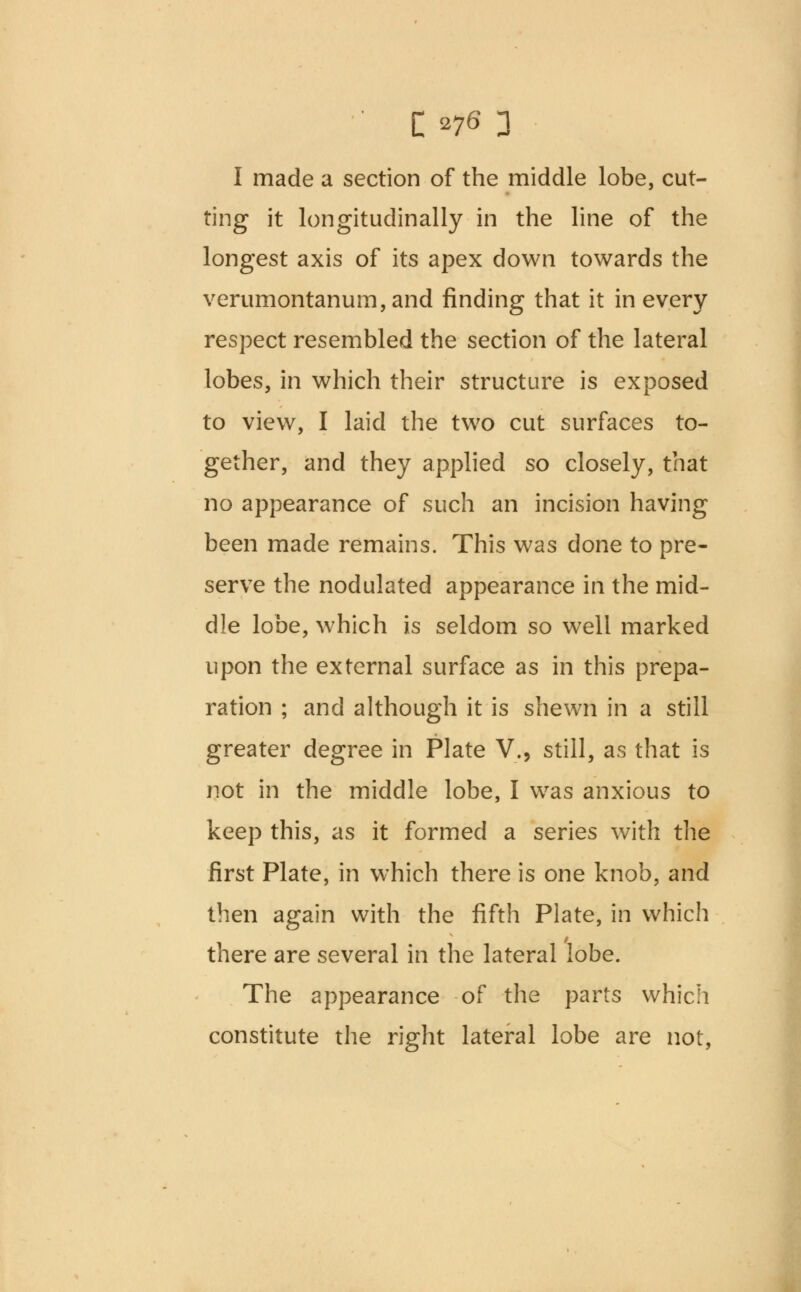 I made a section of the middle lobe, cut- ting it longitudinally in the line of the longest axis of its apex down towards the verumontanum,and finding that it in every respect resembled the section of the lateral lobes, in which their structure is exposed to view, I laid the two cut surfaces to- gether, and they applied so closely, that no appearance of such an incision having been made remains. This was done to pre- serve the nodulated appearance in the mid- dle lobe, which is seldom so well marked upon the external surface as in this prepa- ration ; and although it is shewn in a still greater degree in Plate V., still, as that is not in the middle lobe, I was anxious to keep this, as it formed a series with the first Plate, in which there is one knob, and then again with the fifth Plate, in which there are several in the lateral lobe. The appearance of the parts which constitute the right lateral lobe are not,