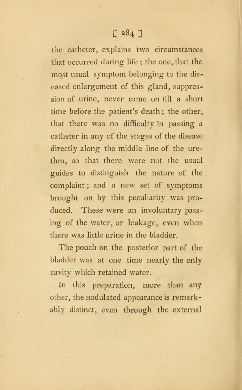 c 284n •the catheter, explains two circumstances that occurred during life ; the one, that the most usual symptom belonging to the dis- eased enlargement of this gland, suppres- sion of urine, never came on till a short time before the patient's death; the other, that there was no difficulty in passing a catheter in any of the stages of the disease directly along the middle line of the ure- thra, so that there were not the usual guides to distinguish the nature of the complaint; and a new set of symptoms brought on by this peculiarity was pro- duced. These were an involuntary pass- ing of the water, or leakage, even when there was little urine in the bladder. The pouch on the posterior part of the bladder was at one time nearly the only cavity which retained water. In this preparation, more than any other, the nodulated appearance is remark- ably distinct, even through the external