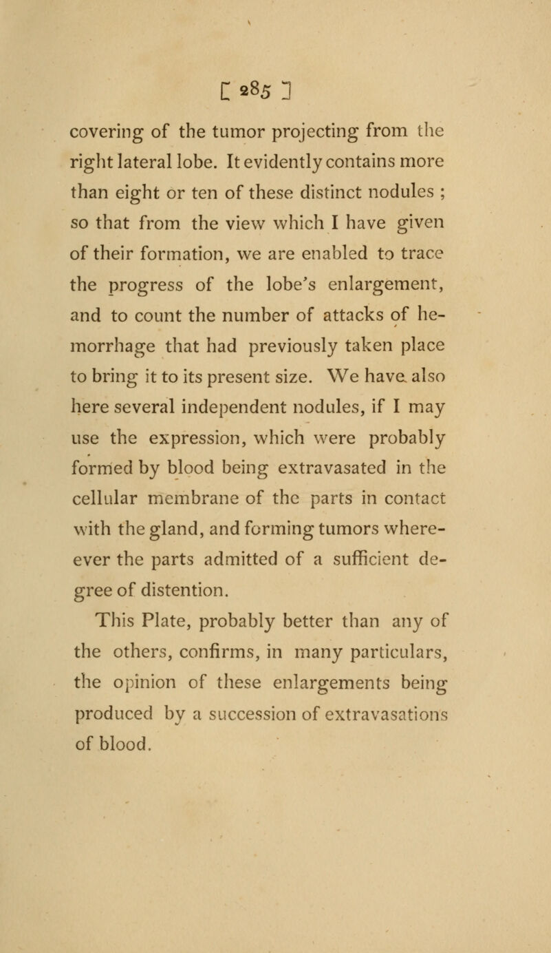 o85 n covering of the tumor projecting from the right lateral lobe. It evidently contains more than eight or ten of these distinct nodules ; so that from the view which I have given of their formation, we are enabled to trace the progress of the lobe's enlargement, and to count the number of attacks of he- morrhage that had previously taken place to bring it to its present size. We have also here several independent nodules, if I may use the expression, which were probably formed by blood being extravasated in the cellular membrane of the parts in contact with the gland, and forming tumors where- ever the parts admitted of a sufficient de- gree of distention. This Plate, probably better than any of the others, confirms, in many particulars, the opinion of these enlargements being produced by a succession of extravasations of blood.