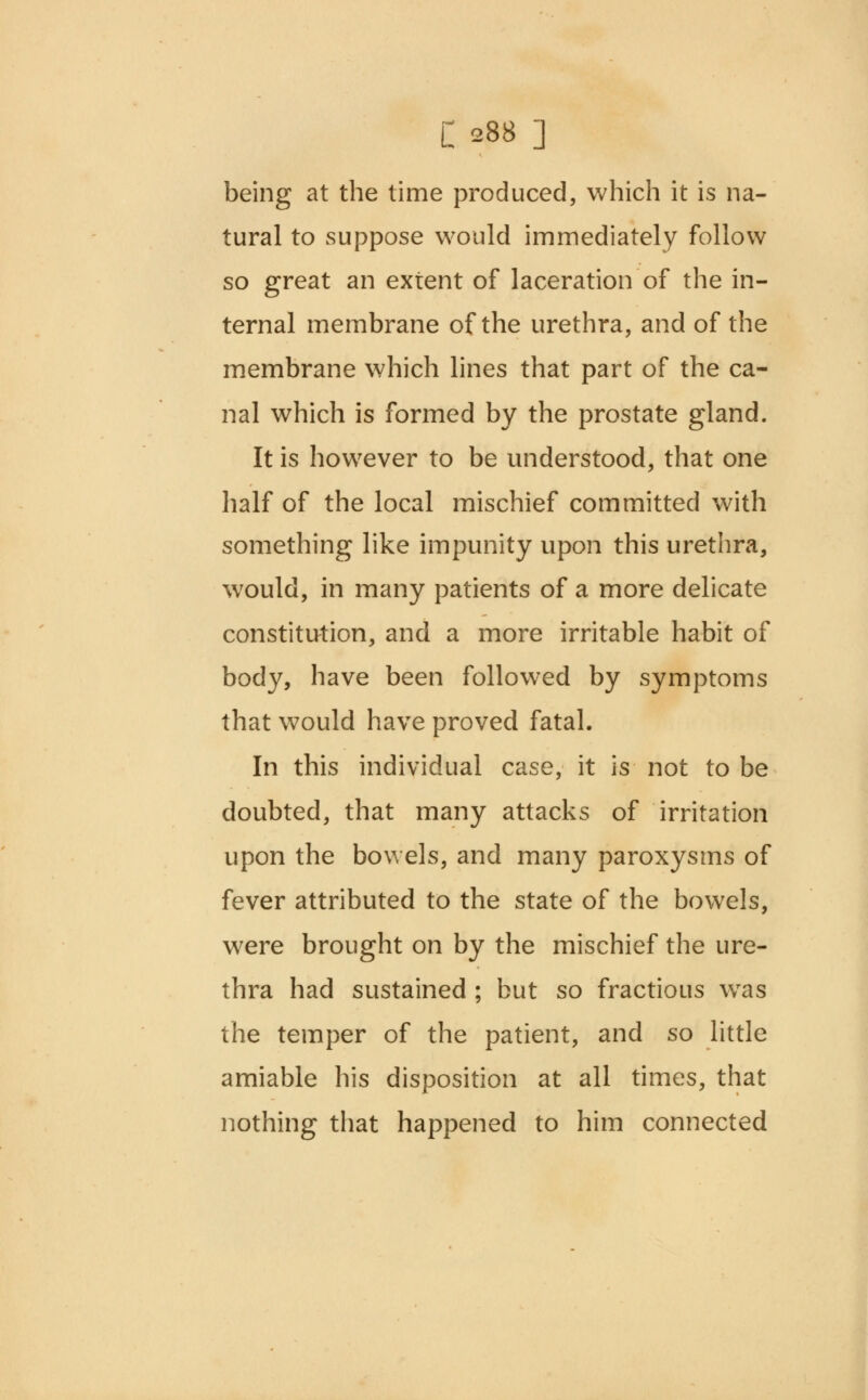 C 288 ] being at the time produced, which it is na- tural to suppose would immediately follow so great an extent of laceration of the in- ternal membrane of the urethra, and of the membrane which lines that part of the ca- nal which is formed by the prostate gland. It is however to be understood, that one half of the local mischief committed with something like impunity upon this urethra, would, in many patients of a more delicate constitution, and a more irritable habit of body, have been followed by symptoms that would have proved fatal. In this individual case, it is not to be doubted, that many attacks of irritation upon the bowels, and many paroxysms of fever attributed to the state of the bowels, were brought on by the mischief the ure- thra had sustained ; but so fractious was the temper of the patient, and so little amiable his disposition at all times, that nothing that happened to him connected