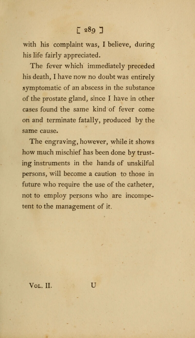 with his complaint was, I believe, during his life fairly appreciated. The fever which immediately preceded his death, I have now no doubt was entirely symptomatic of an abscess in the substance of the prostate gland, since I have in other cases found the same kind of fever come on and terminate fatally, produced by the same cause. The engraving, however, while it shows how much mischief has been done by trust- ing instruments in the hands of unskilful persons, will become a caution to those in future who require the use of the catheter, not to employ persons who are incompe- tent to the management of it. Vol. II. U