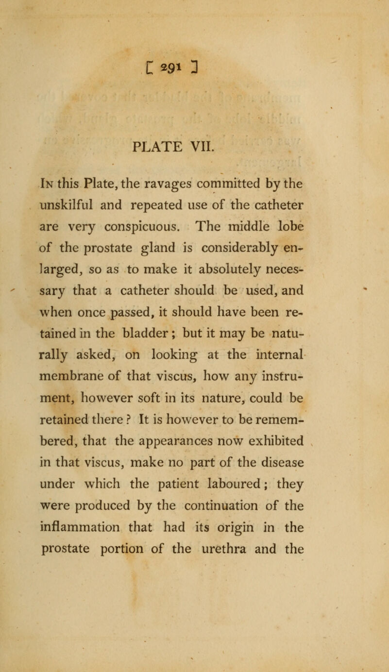 1291 3 PLATE VII. In this Plate, the ravages committed by the unskilful and repeated use of the catheter are very conspicuous. The middle lobe of the prostate gland is considerably en- larged, so as to make it absolutely neces- sary that a catheter should be used, and when once passed, it should have been re- tained in the bladder; but it may be natu- rally asked, on looking at the internal membrane of that viscus, how any instru- ment, however soft in its nature, could be retained there ? It is however to be remem- bered, that the appearances now exhibited in that viscus, make no part of the disease under which the patient laboured; they were produced by the continuation of the inflammation that had its origin in the prostate portion of the urethra and the