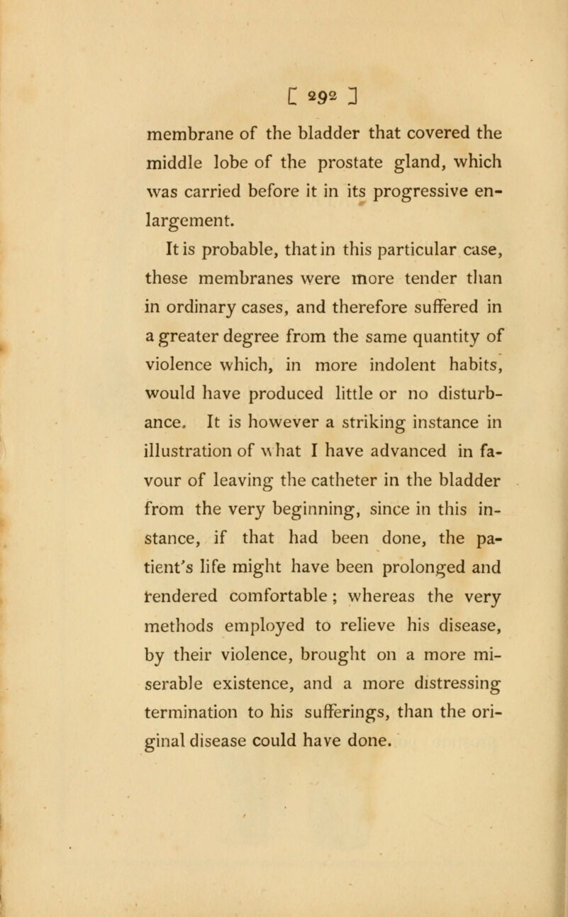 membrane of the bladder that covered the middle lobe of the prostate gland, which was carried before it in its progressive en- largement. It is probable, that in this particular case, these membranes were more tender than in ordinary cases, and therefore suffered in a greater degree from the same quantity of violence which, in more indolent habits, would have produced little or no disturb- ance. It is however a striking instance in illustration of what I have advanced in fa- vour of leaving the catheter in the bladder from the very beginning, since in this in- stance, if that had been done, the pa- tient's life might have been prolonged and tendered comfortable; whereas the very methods employed to relieve his disease, by their violence, brought on a more mi- serable existence, and a more distressing termination to his sufferings, than the ori- ginal disease could have done.