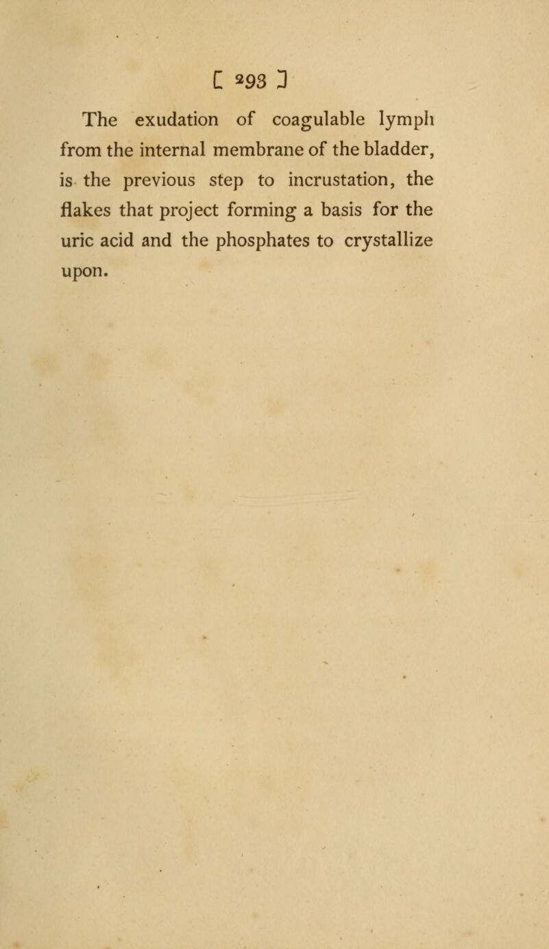 The exudation of coagulable lymph from the internal membrane of the bladder, is the previous step to incrustation, the flakes that project forming a basis for the uric acid and the phosphates to crystallize upon.