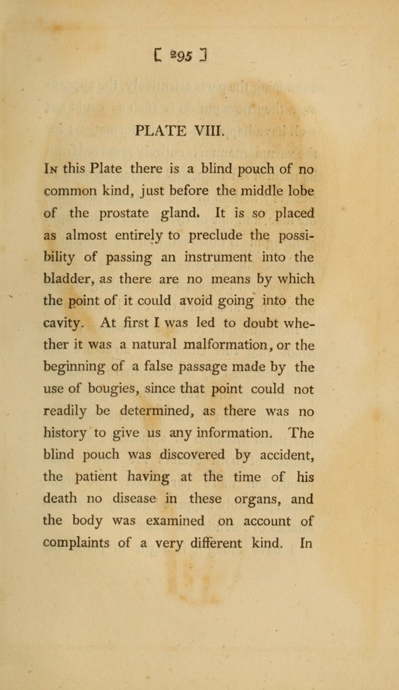 PLATE VIII. In this Plate there is a blind pouch of no common kind, just before the middle lobe of the prostate gland* It is so placed as almost entirely to preclude the possi- bility of passing an instrument into the bladder, as there are no means by which the point of it could avoid going into the cavity. At first I was led to doubt whe- ther it was a natural malformation, or the beginning of a false passage made by the use of bougies, since that point could not readily be determined, as there was no history to give us any information. The blind pouch was discovered by accident, the patient having at the time of his death no disease in these organs, and the body was examined on account of complaints of a very different kind. In