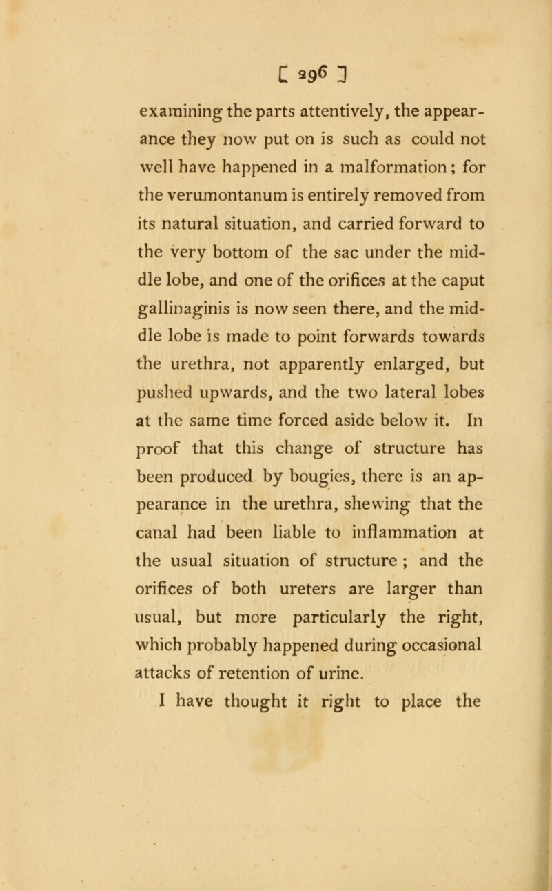 examining the parts attentively, the appear- ance they now put on is such as could not well have happened in a malformation; for the verumontanum is entirely removed from its natural situation, and carried forward to the very bottom of the sac under the mid- dle lobe, and one of the orifices at the caput gallinaginis is now seen there, and the mid- dle lobe is made to point forwards towards the urethra, not apparently enlarged, but pushed upwards, and the two lateral lobes at the same time forced aside below it. In proof that this change of structure has been produced by bougies, there is an ap- pearance in the urethra, shewing that the canal had been liable to inflammation at the usual situation of structure ; and the orifices of both ureters are larger than usual, but more particularly the right, which probably happened during occasional attacks of retention of urine. I have thought it right to place the