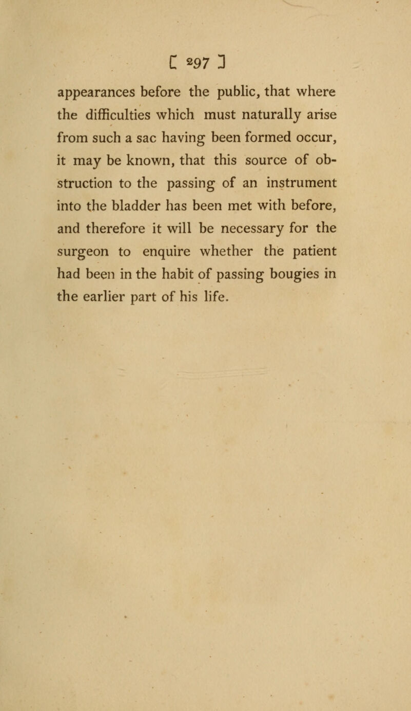 appearances before the public, that where the difficulties which must naturally arise from such a sac having been formed occur, it may be known, that this source of ob- struction to the passing of an instrument into the bladder has been met with before, and therefore it will be necessary for the surgeon to enquire whether the patient had been in the habit of passing bougies in the earlier part of his life.