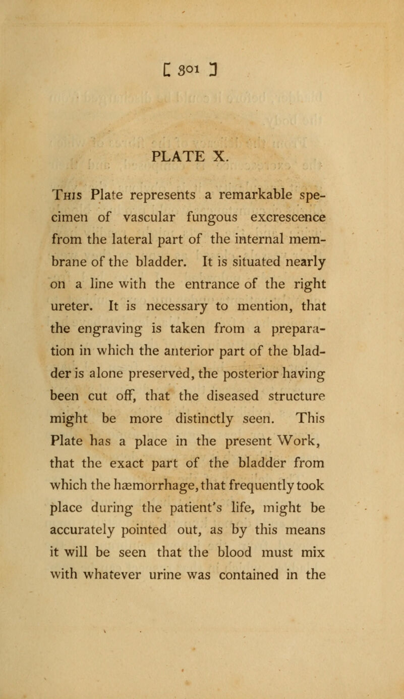 PLATE X. This Plate represents a remarkable spe- cimen of vascular fungous excrescence from the lateral part of the internal mem- brane of the bladder. It is situated nearly on a line with the entrance of the right ureter. It is necessary to mention, that the engraving is taken from a prepara- tion in which the anterior part of the blad- der is alone preserved, the posterior having been cut off, that the diseased structure might be more distinctly seen. This Plate has a place in the present Work, that the exact part of the bladder from which the haemorrhage, that frequently took place during the patient's life, might be accurately pointed out, as by this means it will be seen that the blood must mix with whatever urine was contained in the