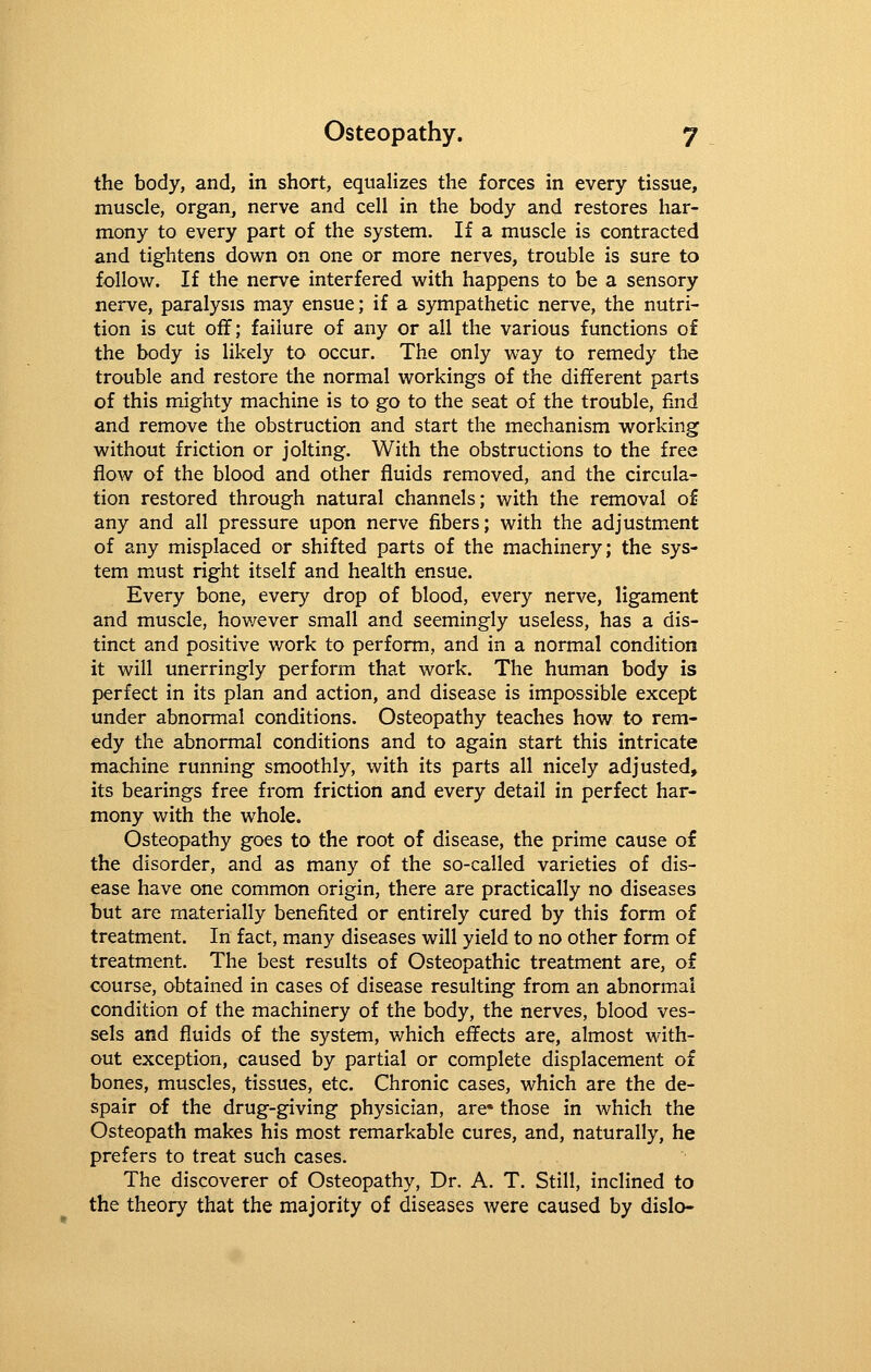the body, and, in short, equalizes the forces in every tissue, muscle, organ, nerve and cell in the body and restores har- mony to every part of the system. If a muscle is contracted and tightens down on one or more nerves, trouble is sure to follow. If the nerve interfered with happens to be a sensory nerve, paralysis may ensue; if a sympathetic nerve, the nutri- tion is cut off; failure of any or all the various functions of the body is likely to occur. The only way to remedy the trouble and restore the normal workings of the different parts of this mighty machine is to go to the seat of the trouble, find and remove the obstruction and start the mechanism working without friction or jolting. With the obstructions to the free flow of the blood and other fluids removed, and the circula- tion restored through natural channels; with the removal of any and all pressure upon nerve fibers; with the adjustment of any misplaced or shifted parts of the machinery; the sys- tem must right itself and health ensue. Every bone, every drop of blood, every nerve, ligament and muscle, however small and seemingly useless, has a dis- tinct and positive work to perform, and in a normal condition it will unerringly perform that work. The human body is perfect in its plan and action, and disease is impossible except under abnormal conditions. Osteopathy teaches how to rem- edy the abnormal conditions and to again start this intricate machine running smoothly, with its parts all nicely adjusted, its bearings free from friction and every detail in perfect har- mony with the whole. Osteopathy goes to the root of disease, the prime cause of the disorder, and as many of the so-called varieties of dis- ease have one common origin, there are practically no diseases but are materially benefited or entirely cured by this form of treatment. In fact, many diseases will yield to no other form of treatment. The best results of Osteopathic treatment are, of course, obtained in cases of disease resulting from an abnormal condition of the machinery of the body, the nerves, blood ves- sels and fluids of the system, v/hich effects are, almost with- out exception, caused by partial or complete displacement of bones, muscles, tissues, etc. Chronic cases, which are the de- spair of the drug-giving physician, are* those in which the Osteopath makes his most remarkable cures, and, naturally, he prefers to treat such cases. The discoverer of Osteopathy, Dr. A. T. Still, inclined to the theory that the majority of diseases were caused by dislo-
