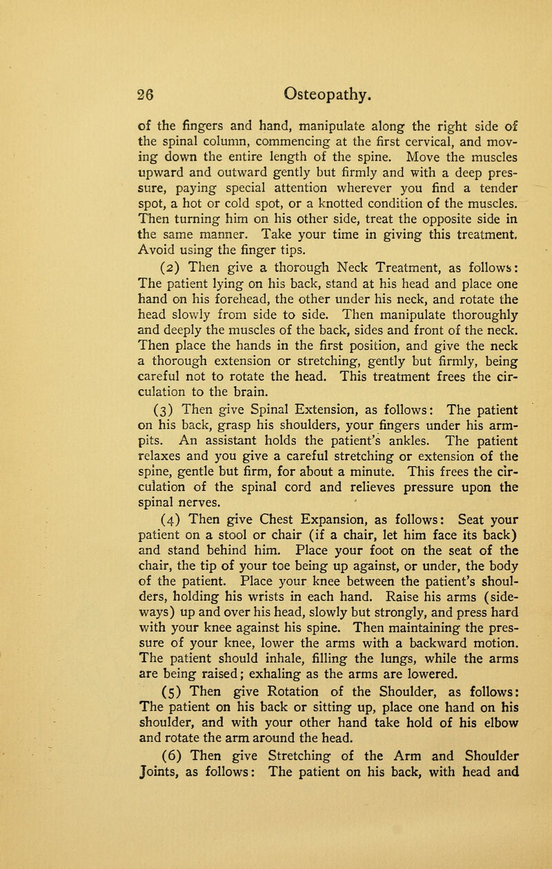 of the fingers and hand, manipulate along the right side of the spinal column, commencing at the first cervical, and mov- ing down the entire length of the spine. Move the muscles upward and outward gently but firmly and with a deep pres- sure, paying special attention wherever you find a tender spot, a hot or cold spot, or a knotted condition of the muscles. Then turning him on his other side, treat the opposite side in the same manner. Take your time in giving this treatment. Avoid using the finger tips. (2) Then give a thorough Neck Treatment, as follows: The patient lying on his back, stand at his head and place one hand on his forehead, the other under his neck, and rotate the head slowly from side to side. Then manipulate thoroughly and deeply the muscles of the back, sides and front of the neck. Then place the hands in the first position, and give the neck a thorough extension or stretching, gently but firmly, being careful not to rotate the head. This treatment frees the cir- culation to the brain. (3) Then give Spinal Extension, as follows: The patient on his back, grasp his shoulders, your fingers under his arm- pits. An assistant holds the patient's ankles. The patient relaxes and you give a careful stretching or extension of the spine, gentle but firm, for about a minute. This frees the cir- culation of the spinal cord and relieves pressure upon the spinal nerves. (4) Then give Chest Expansion, as follows: Seat your patient on a stool or chair (if a chair, let him face its back) and stand behind him. Place your foot on the seat of the chair, the tip of your toe being up against, or under, the body of the patient. Place your knee between the patient's shoul- ders, holding his wrists in each hand. Raise his arms (side- ways) up and over his head, slowly but strongly, and press hard with your knee against his spine. Then maintaining the pres- sure of your knee, lower the arms with a backward motion. The patient should inhale, filling the lungs, while the arms are being raised; exhaling as the arms are lowered. (5) Then give Rotation of the Shoulder, as follows: The patient on his back or sitting up, place one hand on his shoulder, and with your other hand take hold of his elbow and rotate the arm around the head. (6) Then give Stretching of the Arm and Shoulder Joints, as follows: The patient on his back, with head and