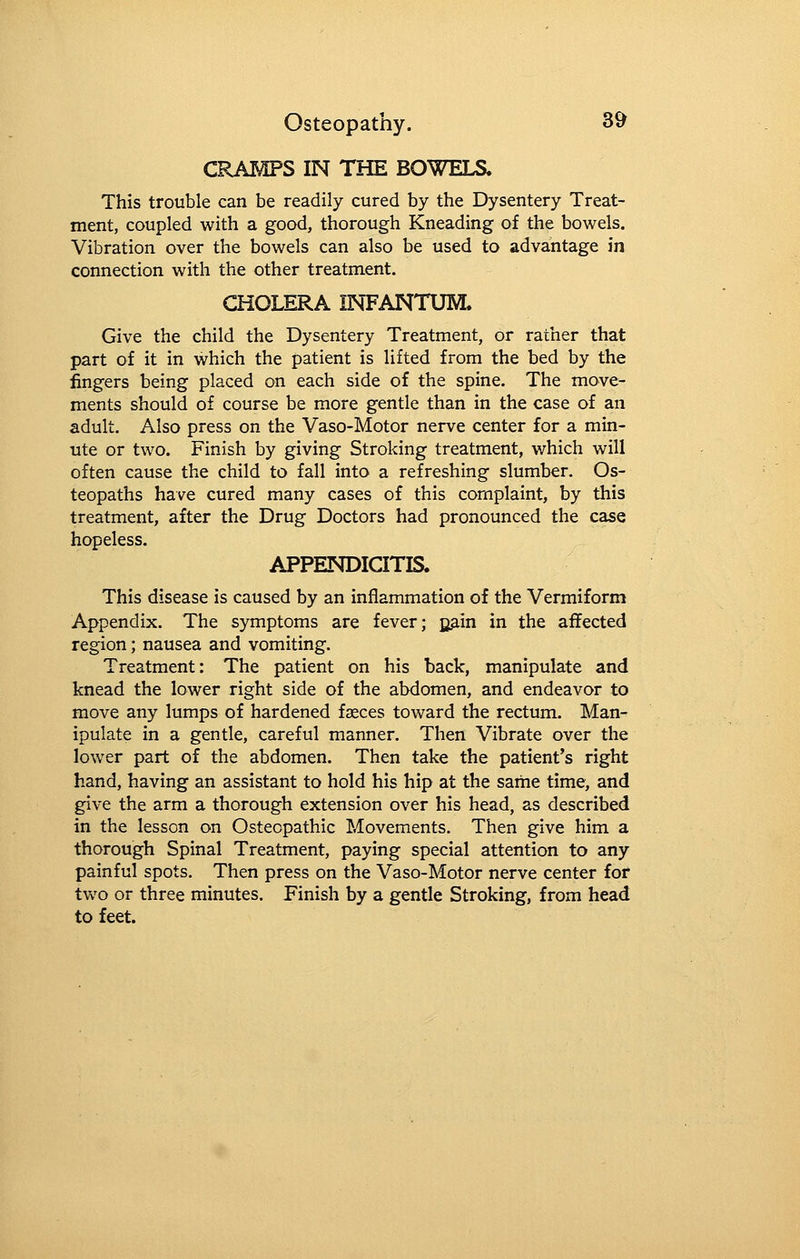 CRAMPS IN THE BOWELS. This trouble can be readily cured by the Dysentery Treat- ment, coupled with a good, thorough Kneading of the bowels. Vibration over the bowels can also be used to advantage in connection with the other treatment. CHOLERA INFANTUM. Give the child the Dysentery Treatment, or rather that part of it in which the patient is lifted from the bed by the fingers being placed on each side of the spine. The move- ments should of course be more gentle than in the case of an adult. Also press on the Vaso-Motor nerve center for a min- ute or two. Finish by giving Stroking treatment, which will often cause the child to fall into a refreshing slumber. Os- teopaths have cured many cases of this complaint, by this treatment, after the Drug Doctors had pronounced the case hopeless. APPENDICITIS. This disease is caused by an inflammation of the Vermiform Appendix. The symptoms are fever; B3,in in the affected region; nausea and vomiting. Treatment: The patient on his back, manipulate and knead the lower right side of the abdomen, and endeavor to move any lumps of hardened faeces toward the rectum. Man- ipulate in a gentle, careful manner. Then Vibrate over the lower part of the abdomen. Then take the patient's right hand, having an assistant to hold his hip at the same time, and give the arm a thorough extension over his head, as described in the lesson on Osteopathic Movements. Then give him a thorough Spinal Treatment, paying special attention to any painful spots. Then press on the Vaso-Motor nerve center for two or three minutes. Finish by a gentle Stroking, from head to feet.