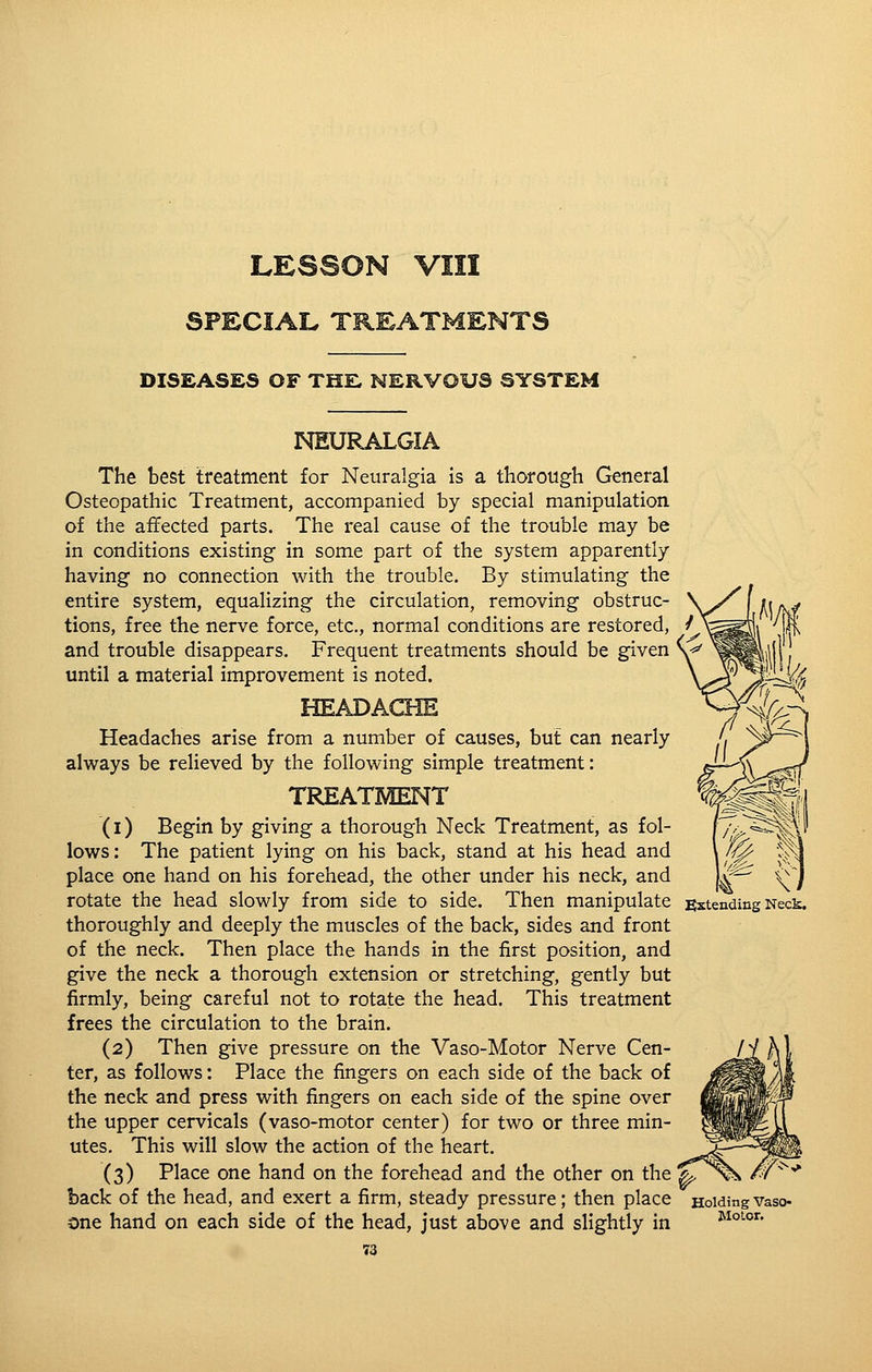 SPECIAL TREATMENTS DISEASES OF THE, NERVOUS SYSTEM IMEURALGIA The best treatment for Neuralgia is a thorough General Osteopathic Treatment, accompanied by special manipulation of the affected parts. The real cause of the trouble may be in conditions existing in some part of the system apparently having no connection with the trouble. By stimulating the entire system, equalizing the circulation, removing obstruc- tions, free the nerve force, etc., normal conditions are restored, and trouble disappears. Frequent treatments should be given until a material improvement is noted. HEADACHE Headaches arise from a number of causes, but can nearly always be relieved by the following simple treatment: TREATMENT (1) Begin by giving a thorough Neck Treatment, as fol- lows: The patient lying on his back, stand at his head and place one hand on his forehead, the other under his neck, and rotate the head slowly from side to side. Then manipulate Extending Neck. thoroughly and deeply the muscles of the back, sides and front of the neck. Then place the hands in the first position, and give the neck a thorough extension or stretching, gently but firmly, being careful not to rotate the head. This treatment frees the circulation to the brain. (2) Then give pressure on the Vaso-Motor Nerve Cen- ter, as follows: Place the fingers on each side of the back of the neck and press with fingers on each side of the spine over the upper cervicals (vaso-motor center) for two or three min- utes. This will slow the action of the heart. (3) Place one hand on the forehead and the other on the %, back of the head, and exert a firm, steady pressure; then place Holdingvaso- one hand on each side of the head, just above and slightly in Motor.
