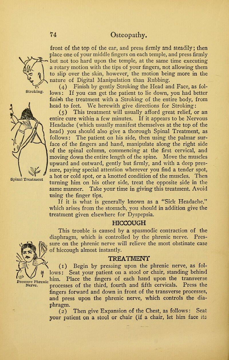 stroking. Spinal Treatment front of the top of the ear, and press firmly and steadily; then place one of your middle fingers on each temple, and press firmly but not too hard upon the temple, at the same time executing a rotary motion with the tips of your fingers, not allowing them to slip over the skin, however, the motion being more in the nature of Digital Manipulation than Rubbing. (4) Finish by gently Stroking the Head and Face, as fol- lows : If you can get the patient to lie down, you had better finish the treatment with a Stroking of the entire body, from head to feet. We herewith give directions for Stroking: (5) This treatment will usually afiford great relief, or an entire cure within a few minutes. If it appears to be Nervous Headache (which usually manifest themselves at the top of the head) you should also give a thorough Spinal Treatment, as follows: The patient on his side, then using the palmar sur- face of the fingers and hand, manipulate along the right side of the spinal column, commencing at the first cervical, and moving down the entire length of the spine. Move the muscles upward and outward, gently but firmly, and v/ith a deep pres- sure, paying special attention wherever you find a tender spot, a hot or cold spot, or a knotted condition of the muscles. Then turning him on his other side, treat the opposite side in the same manner. Take your time in giving this treatment. Avoid using the finger tips. If it is what is generally known as a Sick Headache, which arises from the stomach, you should in addition give the treatment given elsewhere for Dyspepsia. HICCOUGH This trouble is caused by a spasmodic contraction of the diaphragm, which is controlled by the phrenic nerve. Pres- sure on the phrenic nerve will relieve the most obstinate case of hiccough almost instantly. TREATMENT \ (i) Begin by pressing upon the phrenic nerve, as fol- W lows: Seat your patient on a stool or chair, standing behind Pressure ph n ^^^' ^^^^^ ^^^ fingcrs of cach hand upon the transverse Nerve, processes of the third, fourth and fifth cervicals. Press the fingers forward and down in front of the transverse processes, and press upon the phrenic nerve, which controls the dia- phragm. (2) Then give Expansion of the Chest, as follows: Seat your patient on a stool or chair (if a chair, let him face its