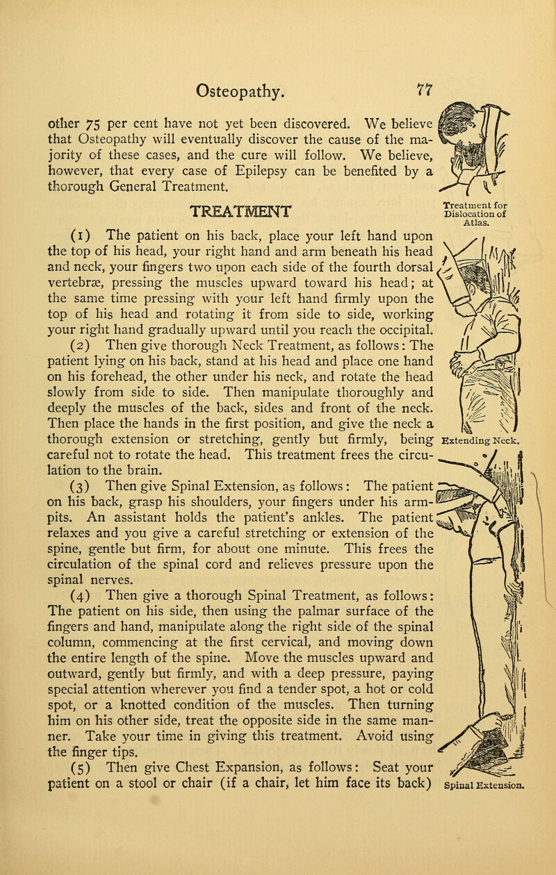 other 75 per cent have not yet been discovered. We believe that Osteopathy will eventually discover the cause of the ma- jority of these cases, and the cure will follow. We believe, however, that every case of Epilepsy can be benefited by a thorough General Treatment. TREATMENT (i) The patient on his back, place your left hand upon the top of his head, your right hand and arm beneath his head and neck, your fingers two upon each side of the fourth dorsal vertebrae, pressing the muscles upward toward his head; at the same time pressing with your left hand firmly upon the top of his head and rotating it from side to side, working your right hand gradually upward until you reach the occipital. (2) Then give thorough Neck Treatment, as follows: The patient lying on his back, stand at his head and place one hand on his forehead, the other under his neck, and rotate the head slowly from side to side. Then manipulate thoroughly and deeply the muscles of the back, sides and front of the neck. Then place the hands in the first position, and give the neck a thorough extension or stretching, gently but firmly, being careful not to rotate the head. This treatment frees the circu- lation to the brain. (3) Then give Spinal Extension, as follows : The patient on his back, grasp his shoulders, your fingers under his arm- pits. An assistant holds the patient's ankles. The patient relaxes and you give a careful stretching or extension of the spine, gentle but firm, for about one minute. This frees the circulation of the spinal cord and relieves pressure upon the spinal nerves. (4) Then give a thorough Spinal Treatment, as follows: The patient on his side, then using the palmar surface of the fingers and hand, manipulate along the right side of the spinal column, commencing at the first cervical, and moving down the entire length of the spine. Move the muscles upward and outward, gently but firmly, and with a deep pressure, paying special attention wherever you find a tender spot, a hot or cold spot, or a knotted condition of the muscles. Then turning him on his other side, treat the opposite side in the same man- ner. Take your time in giving this treatment. Avoid using the finger tips. (5) Then give Chest Expansion, as follows: Seat your Treatment for Dislocation of Atlas. Extending Neck.