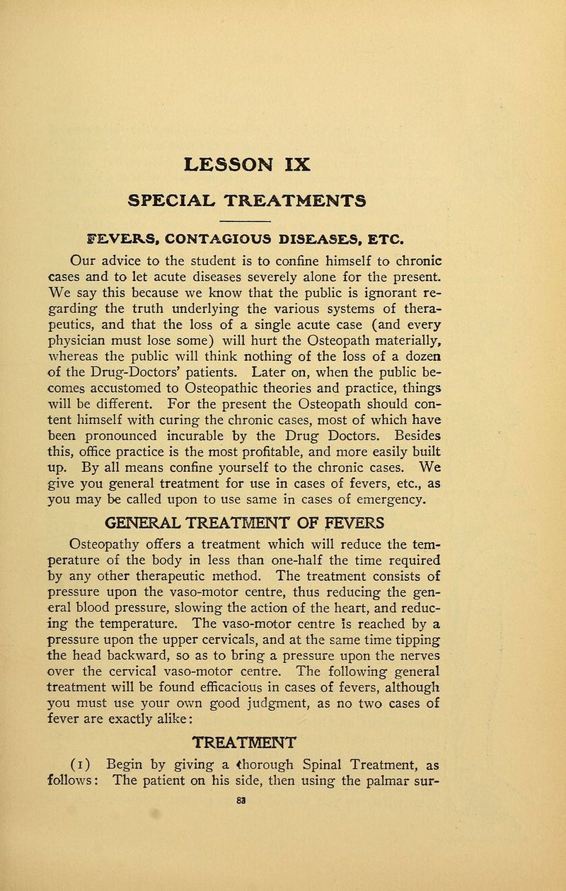 LESSON IX SPECIAL TREATMENTS FE,VE,RS, CONTAGIOUS DISfLASHS, ETC. Our advice to the student is to confine himself to chronic cases and to let acute diseases severely alone for the present. We say this because we know that the public is ignorant re- garding the truth underlying the various systems of thera- peutics, and that the loss of a single acute case (and every physician must lose some) will hurt the Osteopath materially, whereas the public will think nothing of the loss of a dozen of the Drug-Doctors' patients. Later on, when the public be- comes accustomed to Osteopathic theories and practice, things will be different. For the present the Osteopath should con- tent himself with curing the chronic cases, most of which have been pronounced incurable by the Drug Doctors. Besides this, office practice is the most profitable, and more easily built up. By all means confine yourself to the chronic cases. We give you general treatment for use in cases of fevers, etc., as you may be called upon to use same in cases of emergency. GENERAL TREATMENT OF FEVERS Osteopathy offers a treatment which will reduce the tem- perature of the body in less than one-half the time required by any other therapeutic method. The treatment consists of pressure upon the vaso-motor centre, thus reducing the gen- eral blood pressure, slowing the action of the heart, and reduc- ing the temperature. The vaso-motor centre is reached by a pressure upon the upper cervicals, and at the same time tipping the head backward, so as to bring a pressure upon the nerves over the cervical vaso-motor centre. The following general treatment will be found efficacious in cases of fevers, although you must use your ov\^n good judgment, as no two cases of fever are exactly alike; TREATMENT (i) Begin by giving a thorough Spinal Treatment, as follows: The patient on his side, then using the palmar sur-