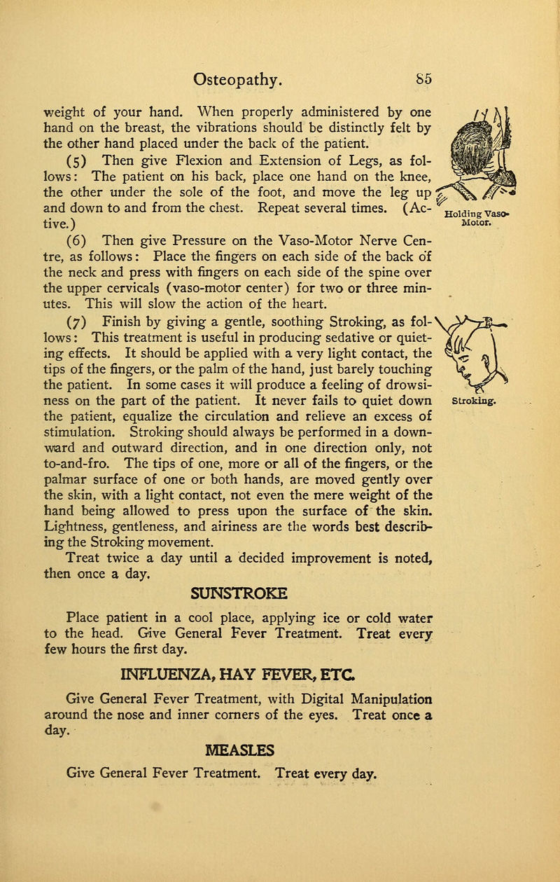 Motor. v/eight of your hand. When properly administered by one hand on the breast, the vibrations should be distinctly felt by the other hand placed under the back of the patient. (5) Then give Flexion and Extension of Legs, as fol- lows: The patient on his back, place one hand on the knee, the other under the sole of the foot, and move the leg up > and down to and from the chest. Repeat several times. (Ac- Voidingvaso live.) (6) Then give Pressure on the Vaso-Motor Nerve Cen- tre, as follows: Place the fingers on each side of the back of the neck and press with fingers on each side of the spine over the upper cervicals (vaso-motor center) for two or three min- utes. This will slow the action of the heart. (7) Finish by giving a gentle, soothing Stroking, as fol- lows : This treatment is useful in producing sedative or quiet- ing effects. It should be applied with a very light contact, the tips of the fingers, or the palm of the hand, just barely touching the patient. In some cases it will produce a feeling of drowsi- ness on the part of the patient. It never fails to quiet down stroking, the patient, equalize the circulation and relieve an excess of stimulation. Stroking should always be performed in a down- ward and outward direction, and in one direction only, not to-and-f ro. The tips of one, more or all of the fingers, or the palmar surface of one or both hands, are moved gently over the skin, with a light contact, not even the mere weight of the hand being allowed to press upon the surface of the skin. Lightness, gentleness, and airiness are the words best describ- ing the Stroking movement. Treat twice a day until a decided improvement is noted, then once a day, SUNSTROKE Place patient in a cool place, applying ice or cold water to the head. Give General Fever Treatment. Treat every few hours the first day. INFLUENZA, HAY FEVER, ETC Give General Fever Treatment, with Digital Manipulation around the nose and inner comers of the eyes. Treat once a day. MEASLES Give General Fever Treatment. Treat every day.