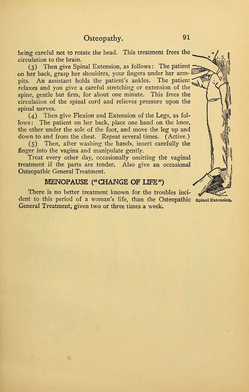 being careful not to rotate the head. This treatment frees the circulation to the brain, (3) Then give Spinal Extension, as follows: The patient on her back, grasp her shoulders, your fingers under her arm- pits. An assistant holds the patient's ankles. The patient relaxes and you give a careful stretching or extension of the spine, gentle but firm, for about one minute. This frees the circulation of the spinal cord and relieves pressure upon the spinal nerves. (4) Then give Flexion and Extension of the Legs, as fol- lows : The patient on her back, place one hand on the knee, the other under the sole of the foot, and move the leg up and down to and from the chest. Repeat several times. (Active.) (5) Then, after washing the hands, insert carefully the finger into the vagina and manipulate gently. Treat every other day, occasionally omitting the vaginal treatment if the parts are tender. Also give an occasional Osteopathic General Treatment. MENOPAUSE (CHANGS OF LIFE'') There is no better treatment known for the troubles inci- dent to this period of a woman's life, than the Osteopathic spinal Extension. General Treatment, given two or three times a week.