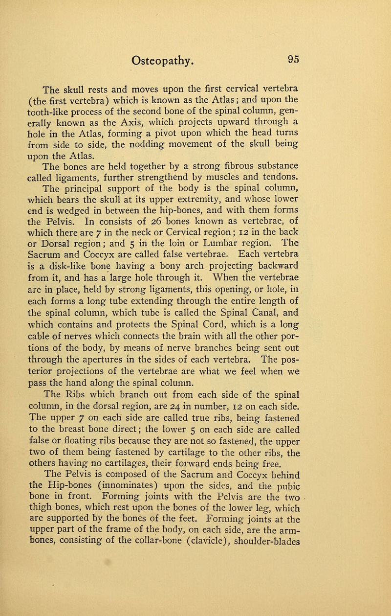 The skull rests and moves upon the first cervical vertebra (the first vertebra) which is known as the Atlas; and upon the tooth-like process of the second bone of the spinal column, gen- erally known as the Axis, which projects upward through a hole in the Atlas, forming a pivot upon which the head turns from side to side, the nodding movement of the skull being upon the Atlas. The bones are held together by a strong fibrous substance called ligaments, further strengthend by muscles and tendons. The principal support of the body is the spinal column, which bears the skull at its upper extremity, and whose lower end is wedged in between the hip-bones, and with them forms the Pelvis. In consists of 26 bones known as vertebrae, of which there are 7 in the neck or Cervical region; 12 in the back or Dorsal region; and 5 in the loin or Lumbar region. The Sacrum and Coccyx are called false vertebrae. Each vertebra is a disk-like bone having a bony arch projecting backward from it, and has a large hole through it. When the vertebrae are in place, held by strong ligaments, this opening, or hole, in each forms a long tube extending through the entire length of the spinal column, which tube is called the Spinal Canal, and which contains and protects the Spinal Cord, which is a long cable of nerves which connects the brain with all the other por- tions of the body, by means of nerve branches being sent out through the apertures in the sides of each vertebra. The pos- terior projections of the vertebrae are what we feel when we pass the hand along the spinal column. The Ribs which branch out from each side of the spinal column, in the dorsal region, are 24 in number, 12 on each side. The upper 7 on each side are called true ribs, being fastened to the breast bone direct; the lower 5 on each side are called false or floating ribs because they are not so fastened, the upper two of them being fastened by cartilage to the other ribs, the others having no cartilages, their forward ends being free. The Pelvis is composed of the Sacrum and Coccyx behind the Hip-bones (innominates) upon the sides, and the pubic bone in front. Forming joints with the Pelvis are the two thigh bones, which rest upon the bones of the lower leg, which are supported by the bones of the feet. Forming joints at the upper part of the frame of the body, on each side, are the arm- bones, consisting of the collar-bone (clavicle), shoulder-blades