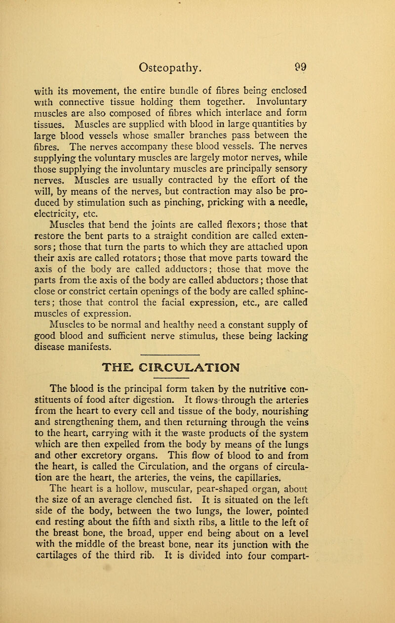 with its movement, the entire bundle of fibres being enclosed with connective tissue holding them together. Involuntary- muscles are also composed of fibres which interlace and form tissues. Muscles are supplied with blood in large quantities by- large blood vessels whose smaller branches pass between the fibres. The nerves accompany these blood vessels. The nerves supplying the voluntary muscles are largely motor nerves, while those supplying the involuntary muscles are principally sensory nerves. Muscles are usually contracted by the eflEort of the will, by means of the nerves, but contraction may also be pro- duced by stimulation such as pinching, pricking with a needle, electricity, etc. Muscles that bend the joints are called flexors; those that restore the bent parts to a straight condition are called exten- sors ; those that turn the parts to which they are attached upon their axis are called rotators; those that move parts toward the axis of the body are called adductors; those that move the parts from the axis of the body are called abductors; those that close or constrict certain openings of the body are called sphinc- ters; those that control the facial expression, etc., are called muscles of expression. Muscles to be normal and healthy need a constant supply of good blood and sufficient nerve stimulus, these being lacking disease manifests. THE. CIRCUI.ATION The blood is the principal form taken by the nutritive con- stituents of food after digestion. It flows-through the arteries from the heart to every cell and tissue of the body, nourishing and strengthening them, and then returning through the veins to the heart, carrying with it the waste products of the system v/hich are then expelled from the body by means of the lungs and other excretory organs. This flow of blood to and from the heart, is called the Circulation, and the organs of circula- tion are the heart, the arteries, the veins, the capillaries. The heart is a hollow, muscular, pear-shaped organ, about the size of an average clenched fist. It is situated on the left side of the body, between the two lungs, the lower, pointed end resting about the fifth and sixth ribs, a little to the left of the breast bone, the broad, upper end being about on a level with the middle of the breast bone, near its junction with the cartilages of the third rib. It is divided into four compart-