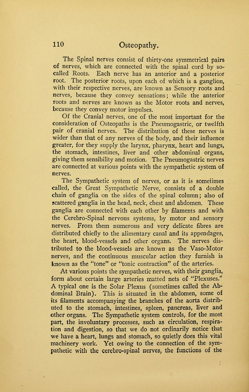 The Spinal nerves consist of thirty-one symmetrical pairs of nerves, which are connected with the spinal cord by so- called Roots. Each nerve has an anterior and a posterior root. The posterior roots, upon each of which is a ganglion, with their respective nerves, are known as Sensory roots and nerves, because they convey sensations; while the anterior roots and nerves are known as the Motor roots and nerves, because they convey motor impulses. Of the Cranial nerves, one of the most important for the consideration of Osteopaths is the Pneumogastric, or twelfth pair of cranial nerves. The distribution of these nerves is wider than that of any nerves of the body, and their influence greater, for they supply the larynx, pharynx, heart and lungs, the stomach, intestines, liver and other abdominal organs, giving them sensibility and motion. The Pneumogastric nerves are connected at various points with the sympathetic system of nerves. The Sympathetic system of nerves, or as It is sometimes called, the Great Sympathetic Nerve, consists of a double chain of ganglia on the sides of the spinal column; also of scattered ganglia in the head, neck, chest and abdomen. These ganglia are connected with each other by filaments and with the Cerebro-Spinal nervous systems, by motor and sensory nerves. From them numerous and very delicate fibres are distributed chiefly to the alimentary canal and its appendages, the heart, blood-vessels and other organs. The nerves dis- tributed to the blood-vessels are known as the Vaso-Motor nerves, and the continuous muscular action they furnish is known as the tone or tonic contraction of the arteries. At various points the sympathetic nerves, with their ganglia, form about certain large arteries matted nets of Plexuses. A typical one is the Solar Plexus (sometimes called the Ab- dominal Brain). This is situated in the abdomen, some of its filaments accompanying the branches of the aorta distrib- uted to the stomach, intestines, spleen, pancreas, liver and other organs. The Sympathetic system controls, for the most part, the involuntary processes, such as circulation, respira- tion and digestion, so that we do not ordinarily notice that ■we have a heart, lungs and stomach, so quietly does this vital machinery work. Yet owing to the connection of the sym- pathetic with the cerebro-spinal nerves, the functions of the