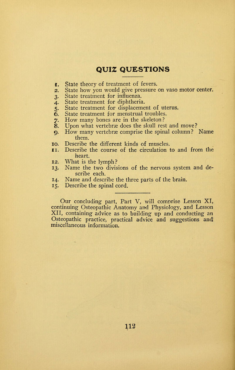 QUIZ QUESTIONS I 2 3 4 5 6 7 8 9 lO II 12 13 14 15 State theory of treatment of fevers. State how you would give pressure on vase motor center. State treatment for influenza. State treatment for diphtheria. State treatment for displacement of uterus. State treatment for menstrual troubles. How many bones are in the skeleton? Upon what vertebrse does the skull rest and move? How many vertebrse comprise the spinal column? Name them. Describe the different kinds of muscles. Describe the course of the circulation to and from the heart. What is the lymph? Name the two divisions of the nervous system and de- scribe each. Name and describe the three parts of the brain. Describe the spinal cord. Our concluding- part, Part V, will comprise Lesson XI, continuing Osteopathic Anatomy and Physiology, and Lesson XH, containing advice as to building up and conducting an Osteopathic practice, practical advice and suggestions andj miscellaneous information.