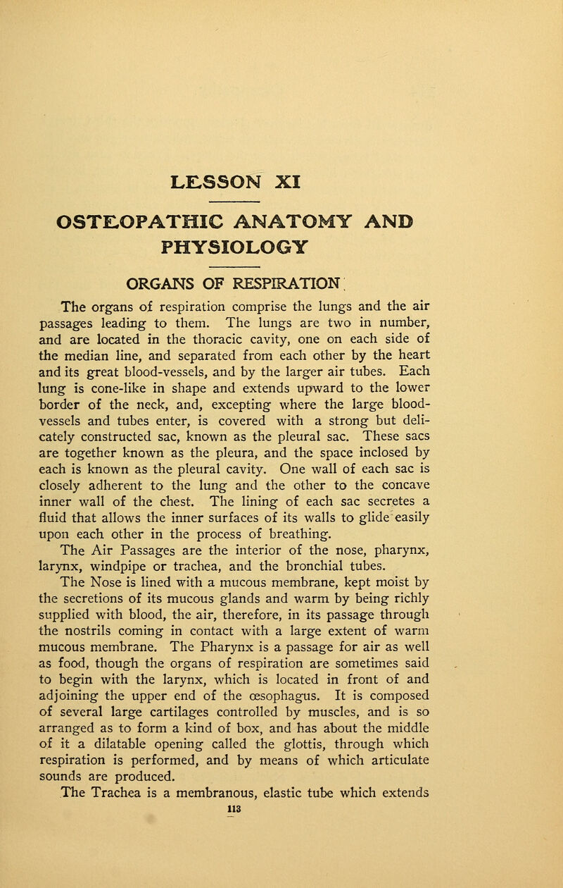 LELSSON XI OSTllOPATniC ANATOMY AND PHYSIOLOGY ORGANS OF respiration; The organs of respiration comprise the lungs and the air passages leading to them. The lungs are two in number, and are located in the thoracic cavity, one on each side of the median line, and separated from each other by the heart and its great blood-vessels, and by the larger air tubes. Each lung is cone-like in shape and extends upward to the lower border of the neck, and, excepting where the large blood- vessels and tubes enter, is covered with a strong but deli- cately constructed sac, known as the pleural sac. These sacs are together known as the pleura, and the space inclosed by each is known as the pleural cavity. One wall of each sac is closely adherent to the lung and the other to the concave inner wall of the chest. The lining of each sac secretes a fluid that allows the inner surfaces of its walls to glide easily upon each other in the process of breathing. The Air Passages are the interior of the nose, pharynx, larynx, windpipe or trachea, and the bronchial tubes. The Nose is lined with a mucous membrane, kept moist by the secretions of its mucous glands and warm by being richly supplied with blood, the air, therefore, in its passage through the nostrils coming in contact with a large extent of warm mucous membrane. The Pharynx is a passage for air as well as food, though the organs of respiration are sometimes said to begin with the larynx, which is located in front of and adjoining the upper end of the oesophagus. It is composed of several large cartilages controlled by muscles, and is so arranged as to form a kind of box, and has about the middle of it a dilatable opening called the glottis, through which respiration is performed, and by means of which articulate sounds are produced. The Trachea is a membranous, elastic tube which extends