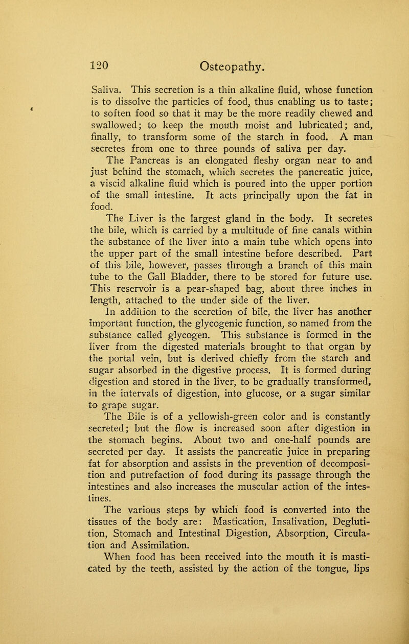Saliva. This secretion is a thin alkaline fluid, whose function is to dissolve the particles of food^, thus enabling us to taste; to soften food so that it may be the more readily chewed and swallowed; to keep the mouth moist and lubricated; and, finally, to transform some of the starch in food. A man secretes from one to three pounds of saliva per day. The Pancreas is an elongated fleshy organ near to and just behind the stomach, which secretes the pancreatic juice, a viscid alkaline fluid which is poured into the upper portion of the small intestine. It acts principally upon the fat in food. The Liver is the largest gland in the body. It secretes the bile, which is carried by a multitude of fine canals within the substance of the liver into a main tube which opens into the upper part of the small intestine before described. Part of this bile, however, passes through a branch of this main tube to the Gall Bladder, there to be stored for future use. This reservoir is a pear-shaped bag, about three inches in len^h, attached to the under side of the liver. In addition to the secretion of bile, the liver has another important function, the glycogenic function, so named from the substance called glycogen. This substance is formed in the liver from the digested materials brought to that organ by the portal vein, but is derived chiefly from the starch and sugar absorbed in the digestive process. It is formed during digestion and stored in the liver, to be gradually transformed, in the intervals of digestion, into glucose, or a sugar similar to grape sugar. The Bile is of a yellowish-green color and is constantly secreted; but the flow is increased soon after digestion in the stomach begins. About two and one-half pounds are secreted per day. It assists the pancreatic juice in preparing fat for absorption and assists in the prevention of decomposi- tion and putrefaction of food during its passage through the intestines and also increases the muscular action of the intes- tines. The various steps by which food is converted into the tissues of the body are: Mastication, Insalivation, Degluti- tion, Stomach and Intestinal Digestion, Absorption, Circula- tion and Assimilation. When food has been received into the mouth it is masti- cated by the teeth, assisted by the action of the tongue, lips