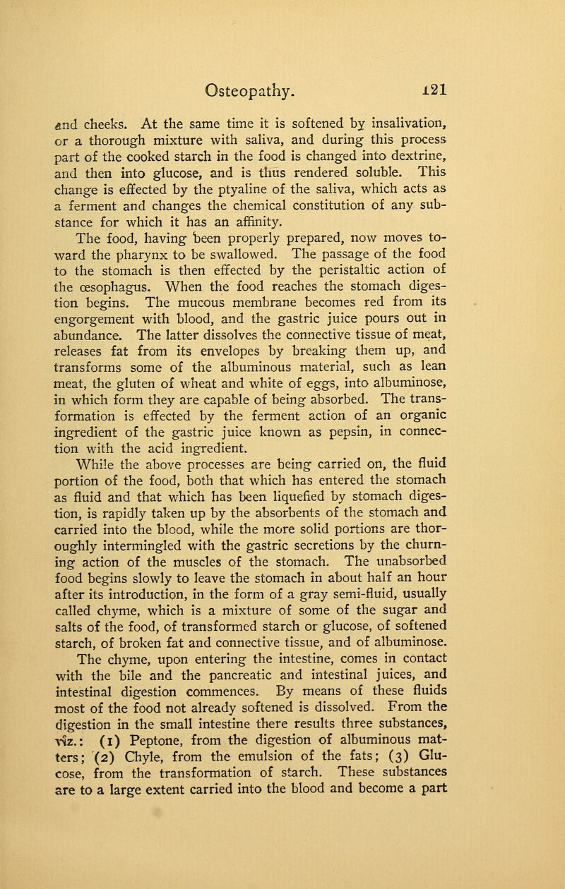 And cheeks. At the same time it is softened by insalivation, or a thorough mixture with saHva, and during this process part of the cooked starch in the food is changed into dextrine, and then into glucose, and is thus rendered soluble. This change is effected by the ptyaline of the saliva, which acts as a ferment and changes the chemical constitution of any sub- stance for which it has an affinity. The food, having been properly prepared, now moves to- ward the pharynx to be swallowed. The passage of the food to the stomach is then effected by the peristaltic action of the oesophagus. When the food reaches the stomach diges- tion begins. The mucous membrane becomes red from its engorgement with blood, and the gastric juice pours out in abundance. The latter dissolves the connective tissue of meat, releases fat from its envelopes by breaking them up, and transforms some of the albuminous material, such as lean meat, the gluten of wheat and white of eggs, into albuminose, in which form they are capable of being absorbed. The trans- formation is effected by the ferment action of an organic ingredient of the gastric juice known as pepsin, in connec- tion with the acid ingredient. While the above processes are being carried on, the fluid portion of the food, both that which has entered the stomach as fluid and that which has been liquefied by stomach diges- tion, is rapidly taken up by the absorbents of the stomach and carried into the blood, while the more solid portions are thor- oughly intermingled v/ith the gastric secretions by the churn- ing action of the muscles of the stomach. The unabsorbed food begins slowly to leave the stomach in about half an hour after its introduction, in the form of a gray semi-fluid, usually called chyme, which is a mixture of some of the sugar and salts of the food, of transformed starch or glucose, of softened starch, of broken fat and connective tissue, and of albuminose. The chyme, upon entering the intestine, comes in contact with the bile and the pancreatic and intestinal juices, and intestinal digestion commences. By means of these fluids most of the food not already softened is dissolved. From the digestion in the small intestine there results three substances, V-^z.: (i) Peptone, from the digestion of albuminous mat- ters; (2) Chyle, from the emulsion of the fats; (3) Glu- cose, from the transformation of starch. These substances are to a large extent carried into the blood and become a part