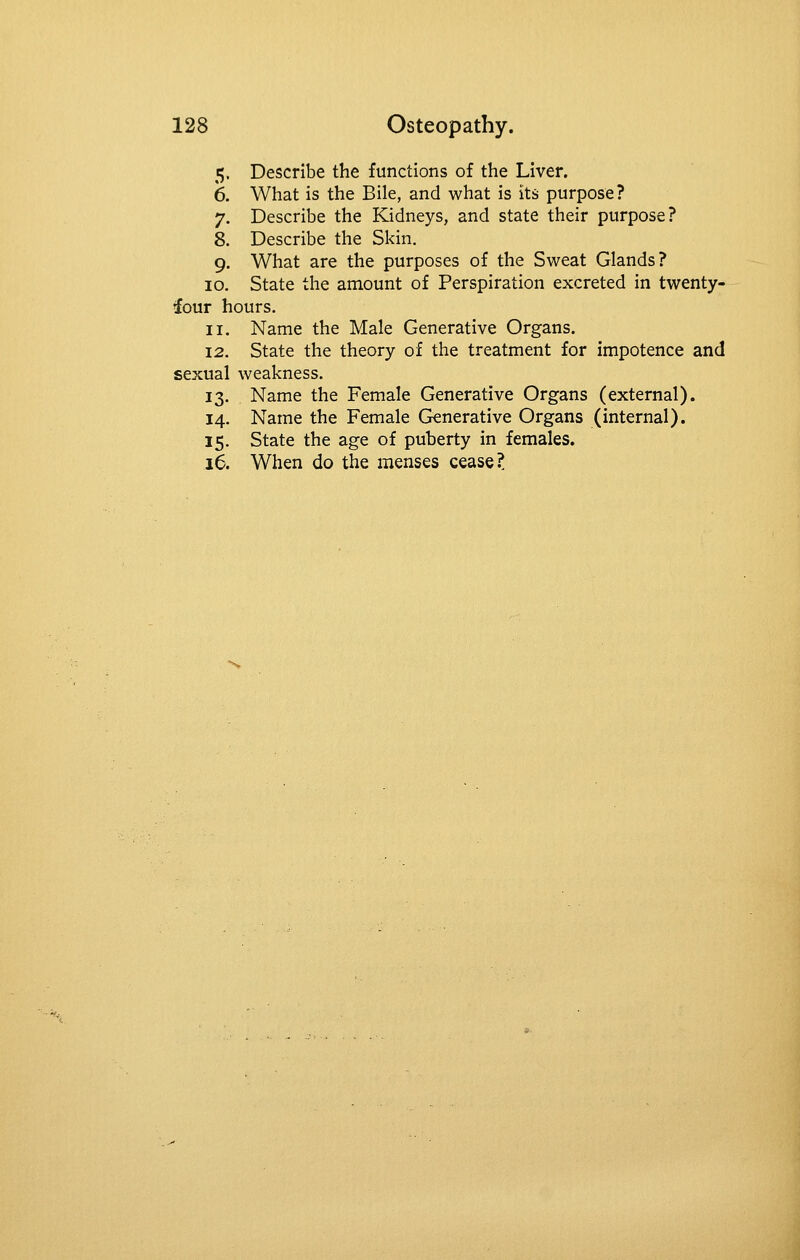 5. Describe the functions of the Liver. 6. What is the Bile, and what is its purpose? 7. Describe the Kidneys, and state their purpose? 8. Describe the Skin. 9. What are the purposes of the Sweat Glands? 10. State the amount of Perspiration excreted in twenty- four hours. 11. Name the Male Generative Organs. 12. State the theory of the treatment for impotence and sexual weakness. 13. Name the Female Generative Organs (external). 14. Name the Female Generative Organs (internal). 15. State the age of puberty in females. 16. When do the menses cease?