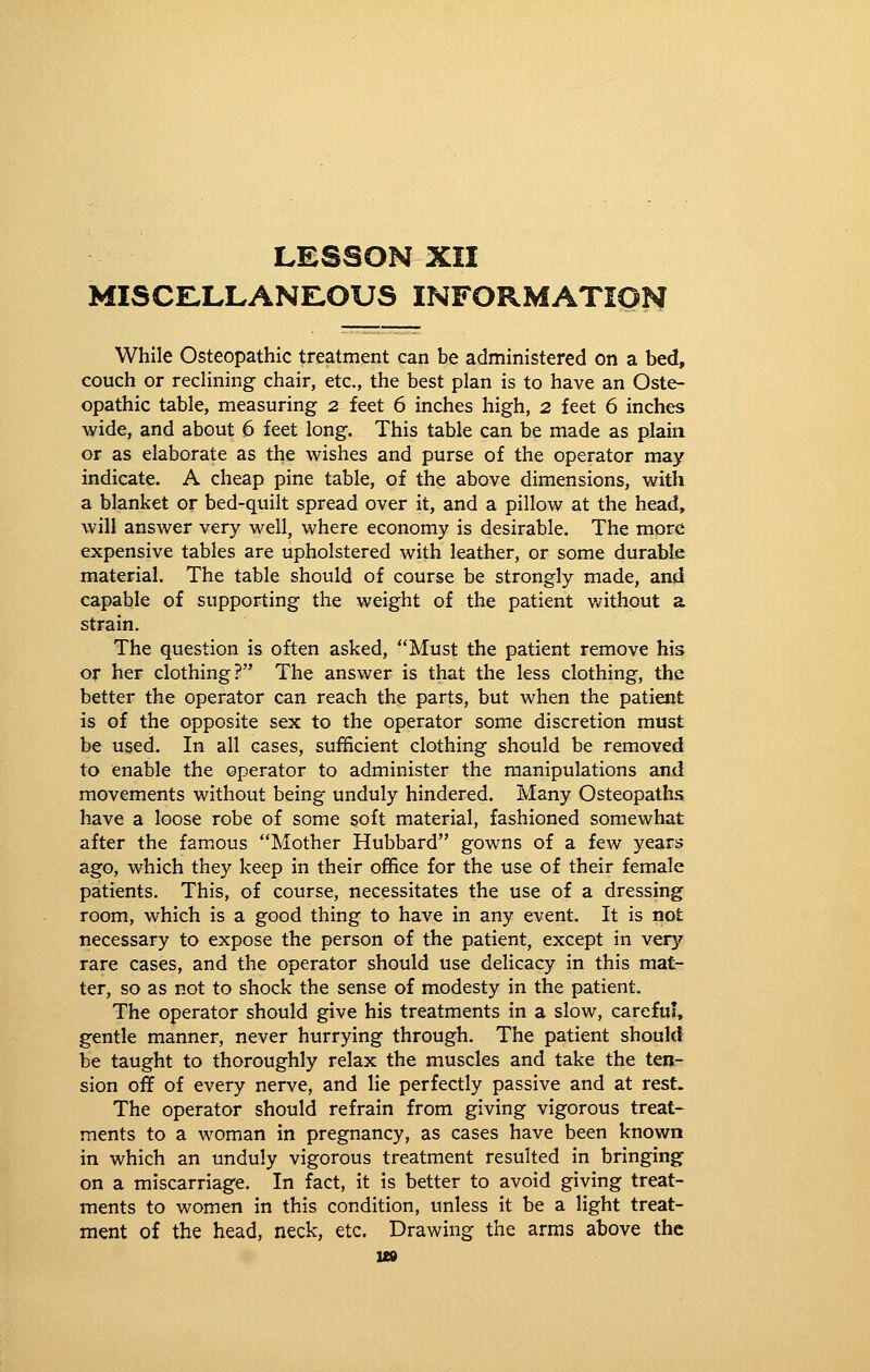 lesson xii misce:llane:ous information While Osteopathic treatment can be administered on a bed, couch or reclining chair, etc., the best plan is to have an Oste- opathic table, measuring 2 feet 6 inches high, 2 feet 6 inches wide, and about 6 feet long. This table can be made as plain or as elaborate as the wishes and purse of the operator may indicate. A cheap pine table, of the above dimensions, with a blanket or bed-quilt spread over it, and a pillow at the head, will answer very well, where economy is desirable. The more expensive tables are upholstered with leather, or some durable material. The table should of course be strongly made, and capable of supporting the weight of the patient v/ithout a strain. The question is often asked, Must the patient remove his or her clothing? The answer is that the less clothing, the better the operator can reach the parts, but when the patient is of the opposite sex to the operator some discretion must be used. In all cases, sufficient clothing should be removed to enable the operator to administer the manipulations and movements without being unduly hindered. Many Osteopaths have a loose robe of some soft material, fashioned somewhat after the famous Mother Hubbard gowns of a few years ago, which they keep in their office for the use of their female patients. This, of course, necessitates the use of a dressing room, which is a good thing to have in any event. It is not necessary to expose the person of the patient, except in very rare cases, and the operator should use delicacy in this mat- ter, so as not to shock the sense of modesty in the patient. The operator should give his treatments in a slow, careful, gentle manner, never hurrying through. The patient should be taught to thoroughly relax the muscles and take the ten- sion off of every nerve, and lie perfectly passive and at rest. The operator should refrain from giving vigorous treat- ments to a woman in pregnancy, as cases have been known in which an unduly vigorous treatment resulted in bringing on a miscarriage. In fact, it is better to avoid giving treat- ments to women in this condition, unless it be a light treat- ment of the head, neck, etc. Drawing the arms above the