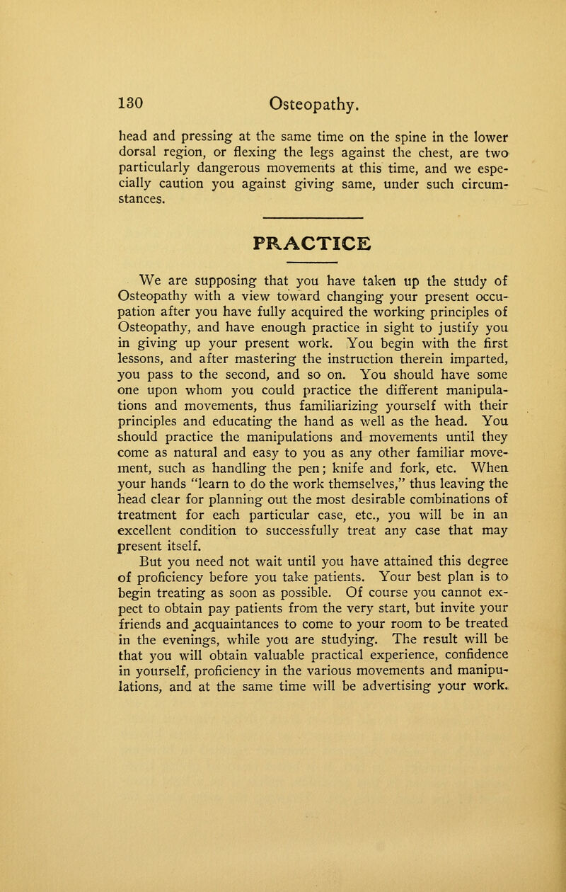 head and pressing at the same time on the spine in the lower dorsal region, or flexing the legs against the chest, are two particularly dangerous movements at this time, and we espe- cially caution you against giving same, under such circum- stances. PRACTICE We are supposing that you have taken up the study of Osteopathy with a view toward changing your present occu- pation after you have fully acquired the working principles of Osteopathy, and have enough practice in sight to justify you in giving up your present work. lYou begin with the first lessons, and after mastering the instruction therein imparted, you pass to the second, and so on. You should have some one upon whom you could practice the different manipula- tions and movements, thus familiarizing yourself with their principles and educating the hand as v/ell as the head. You should practice the manipulations and movements until they come as natural and easy to you as any other familiar move- ment, such as handling the pen; knife and fork, etc. When, your hands learn to do the work themselves, thus leaving the head clear for planning out the most desirable combinations of treatment for each particular case, etc., you will be in an excellent condition to successfully treat any case that may present itself. But you need not wait until you have attained this degree of proficiency before you take patients. Your best plan is to begin treating as soon as possible. Of course you cannot ex- pect to obtain pay patients from the very start, but invite your friends and .acquaintances to come to your room to be treated in the evenings, while you are studying. The result will be that you will obtain valuable practical experience, confidence in yourself, proficiency in the various movements and manipu- lations, and at the same time will be advertising your work.