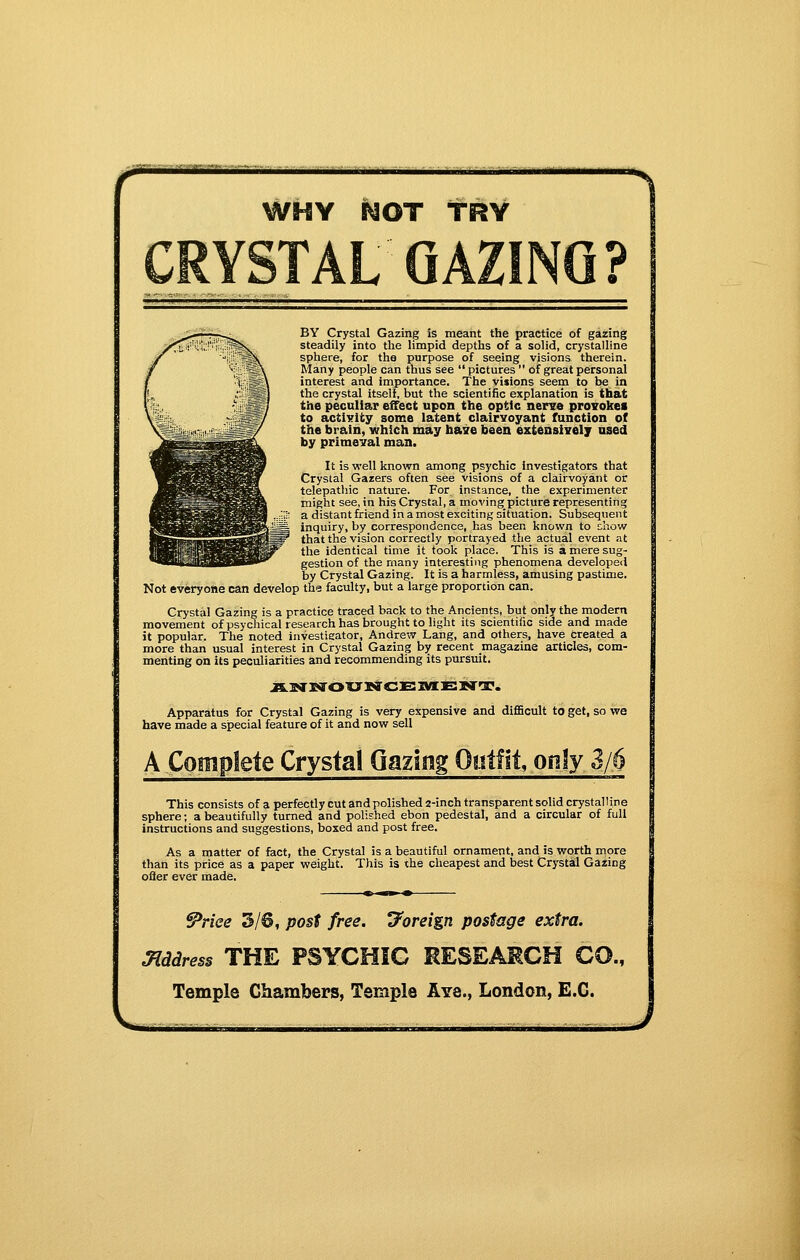 BBB WHY NOT TRY BY Crystal Gazing is meant the practice of gazing steadily into the limpid depths of a solid, crystalline sphere, for the purpose of seeing visions therein. Many people can thus see  pictures  of great personal interest and importance. The visions seem to be in the crystal itself, but the scientific explanation is that the peculiar effect upon the optic nerse proTOkei to activity some latent clairvoyant function of the brain, which may base been extensivelj' used by primeval man. It is well known among psychic investigators that Crystal Gazers often see visions of a clairvoyant or telepathic nature. For instance, the experimenter might see, in his Crystal, a movingpicture representing a distant friend in a most exciting situation. Subsequent inquiry, by correspondence, has been known to diovf that the vision correctly portrayed the actual event at the identical time it took place. This is a mere sug- gestion of the many interesting phenomena developed by Crystal Gazing. It is a harmless, amusing pastime. Not everyone can develop the faculty, but a large proportion can. Crystal Gazing is a practice traced back to the Ancients, but only the modern movement of psychical research has brought to light its scientiiic side and made it popular. The noted investigator, Andrew Lang, and others, have created a more than usual interest in Crystal Gazing by recent magazine articles, com- menting on its peciiliarities and recommending its pursuit. Apparatus for Crystal Gazing is very expensive and difficult to get, so we have made a special feature of it and now sell A Complete Crystal Gazing Outfit, onjy 3/6 This consists of a perfectly cut andpolished 2-inch transparent solid crystalline sphere; a beautifully turned and polished ebon pedestal, and a circular of full instructions and suggestions, boxed and post free. As a matter of fact, the Crystal is a beautiful ornament, and is worth more than its price as a paper weight. This is the cheapest and best Crystal Gazing ofler ever made. ^riee 3/6, post free, d^oreign postage extra. Mddress THE PSYCHBG RESEARCH CO.,