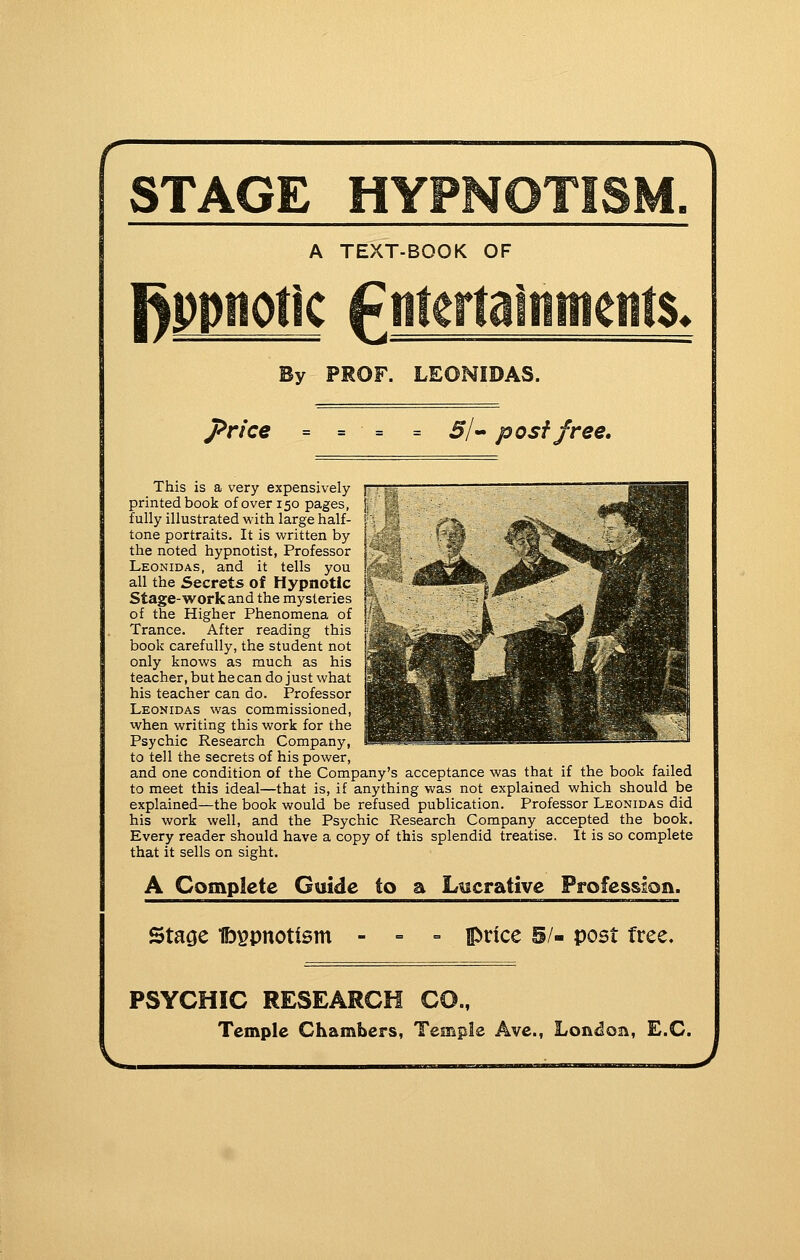 r ■^ STAGE HY *TISM. A TEXT-BOOK OF Rppnotlc fmerlalttments. By PROF. LEONIDAS. price 5/« post free. This is a very expensively f printed book of over 150 pages, fully illustrated with large half- tone portraits. It is written by the noted hypnotist, Professor Leonidas, and it tells you all the Secrets of Hypnotic Stage-work and the mysteries of the Higher Phenomena of Trance. After reading this book carefully, the student not only knows as much as his teacher, but hecan do just what his teacher can do. Professor Leonidas was commissioned, when writing this work for the Psychic Research Company, to tell the secrets of his power, and one condition of the Company's acceptance was that if the book failed to meet this ideal—that is, if anything was not explained which should be explained—the book would be refused publication. Professor Leonidas did his work well, and the Psychic Research Company accepted the book. Every reader should have a copy of this splendid treatise. It is so complete that it sells on sight. A Complete Guide to a Lucrative Profession. Sta^e Ib^pnottsm price 5/- post tree. PSYCHIC RESEARCH